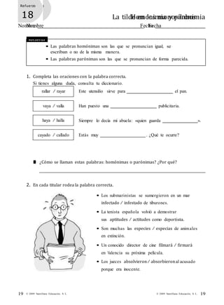Refuerzo
17 Homonimia y paronimia
Nombre Fecha
Refuerzo
18 La tilde en los monosílabos
Nombre Fecha
19© 2009 Santillana Educación, S. L.19 © 2009 Santillana Educación, S. L.
Recuerda
• Las palabras homónimas son las que se pronuncian igual, se
escriban o no de la misma manera.
• Las palabras parónimas son las que se pronuncian de forma parecida.
1. Completa las oraciones con la palabra correcta.
Si tienes alguna duda, consulta tu diccionario.
rallar / rayar
vaya / valla
haya / halla
cayado / callado
Este utensilio sirve para el pan.
Han puesto una publicitaria.
Siempre lo decía mi abuela: «quien guarda ».
Estás muy . ¿Qué te ocurre?
■ ¿Cómo se llaman estas palabras: homónimas o parónimas? ¿Por qué?
2. En cada titular rodea la palabra correcta.
• Los submarinistas se sumergieron en un mar
infectado / infestado de tiburones.
• La tenista española volvió a demostrar
sus aptitudes / actitudes como deportista.
• Son muchas las especies / especias de animales
en extinción.
• Un conocido director de cine filmará / firmará
en Valencia su próxima película.
• Los jueces absolvieron/ absorbieronal acusado
porque era inocente.
 