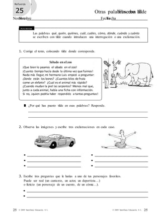 25© 2009 Santillana Educación, S. L.25 © 2009 Santillana Educación, S. L.
Refuerzo
21 Otras palabras con tilde
Nombre Fecha
Refuerzo
25 El verbo III
Nombre Fecha
Recuerda
Las palabras qué, quién, quiénes, cuál, cuáles, cómo, dónde, cuándo y cuánto
se escriben con tilde cuando introducen una interrogación o una exclamación.
1. Corrige el texto, colocando tilde donde corresponda.
Sábado en el zoo
¡Que bien lo pasamos el sábado en el zoo!
¡Cuanto tiempo hacía desde la última vez que fuimos!
Nada más llegar, mi hermano Luis empezó a preguntar:
¿Donde están los leones? ¿Cuantos kilos de fruta
come un elefante? ¿Cual es el animal más rápido?
¿Cuando mudan la piel las serpientes? Menos mal que,
junto a cada animal, había una ficha con información.
Si no, ¡quien podría haber respondido a tantas preguntas!
■ ¿Por qué has puesto tilde en esas palabras? Responde.
2. Observa las imágenes y escribe tres exclamaciones en cada caso.
• •
• •
• •
3. Escribe tres preguntas que le harías a uno de tus personajes favoritos.
Puede ser real (un cantante, un actor, un deportista…)
o ficticio (un personaje de un cuento, de un cómic…).
•
•
 