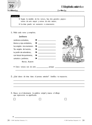 •
39 © 2009 Santillana Educación, S. L. 39© 2009 Santillana Educación, S. L.
Refuerzo
37 El análisis métrico
Nombre Fecha
Refuerzo
39 El predicado I
Nombre Fecha
Recuerda
• Según la medida de los versos, hay dos grandes grupos:
versos de arte mayor y versos de arte menor.
• La rima puede ser asonante o consonante.
1. Mide cada verso y completa.
Jardinera
Jardinera cantadora,
blanca y roja arrebolera,
tus vergeles me enamoran.
Tus vergeles de luceros,
tu jardín de volanderas,
con brocal de jazmineros,
cantadora jardinera.
RAFAEL ALBERTI
• Estos versos son de arte porque
2. ¿Qué clases de rima tiene el poema anterior? Justifica tu respuesta.
3. Busca en el diccionario la palabra vergel y marca el dibujo
que representa su significado.
 