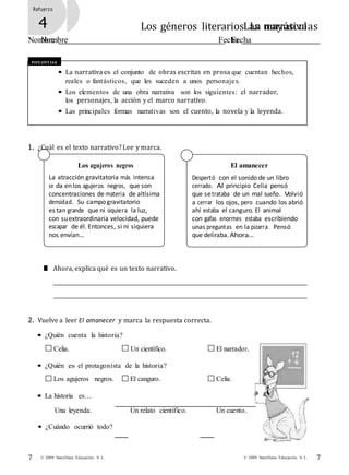 7© 2009 Santillana Educación, S. L.7 © 2009 Santillana Educación, S. L.
Refuerzo
3 Las mayúsculas
Nombre Fecha
Refuerzo
4 Los géneros literarios. La narrativa
Nombre Fecha
Recuerda
• La narrativa es el conjunto de obras escritas en prosa que cuentan hechos,
reales o fantásticos, que les suceden a unos personajes.
• Los elementos de una obra narrativa son los siguientes: el narrador,
los personajes, la acción y el marco narrativo.
• Las principales formas narrativas son el cuento, la novela y la leyenda.
1. ¿Cuál es el texto narrativo?Lee y marca.
Los agujeros negros
La atracción gravitatoria más intensa
se da en los agujeros negros, que son
concentraciones de materia de altísima
densidad. Su campo gravitatorio
es tan grande que ni siquiera la luz,
con suextraordinaria velocidad, puede
escapar de él. Entonces, si ni siquiera
nos envían…
El amanecer
Despertó con el sonido de un libro
cerrado. Al principio Celia pensó
que setrataba de un mal sueño. Volvió
a cerrar los ojos, pero cuando los abrió
ahí estaba el canguro. El animal
con gafas enormes estaba escribiendo
unas preguntas en la pizarra. Pensó
que deliraba.Ahora…
■ Ahora, explica qué es un texto narrativo.
2. Vuelve a leer El amanecer y marca la respuesta correcta.
• ¿Quién cuenta la historia?
Celia. Un científico. El narrador.
• ¿Quién es el protagonista de la historia?
Los agujeros negros. El canguro. Celia.
• La historia es…
Una leyenda.
• ¿Cuándo ocurrió todo?
Un relato científico. Un cuento.
 