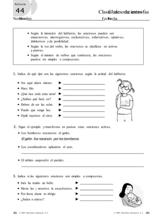 46© 2009 Santillana Educación, S. L.46 © 2009 Santillana Educación, S. L.
Refuerzo
43 Clases de estrofas
Nombre Fecha
Refuerzo
44 Clases de oraciones
Nombre Fecha
• Según la intención del hablante, las oraciones pueden ser
enunciativas, interrogativas, exclamativas, exhortativas, optativas,
dubitativas y de posibilidad.
• Según la voz del verbo, las oraciones se clasifican en activas
y pasivas.
• Según el número de verbos que contienen, las oraciones
pueden ser simples o compuestas.
1. Indica de qué tipo son las siguientes oraciones según la actitud del hablante.
• Ven aquí ahora mismo.
• Hace frío.
• ¡Qué rica está esta tarta!
• ¿Sabes qué hora es?
• Deben de ser las ocho.
• Puede que venga hoy.
• Ojalá vayamos al circo.
2. Sigue el ejemplo y transforma en pasivas estas oraciones activas.
• Los bomberos rescataron al gatito.
El gatito fue rescatado por los bomberos.
• Los coordinadores aplazaron el acto.
• El árbitro suspendió el partido.
3. Indica si las siguientes oraciones son simples o compuestas.
• Inés ha tenido un bebé.
• Marta lee y nosotros la escuchamos.
• Por favor, dame tu abrigo.
• ¿Sales o entras?
 