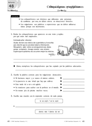 Refuerzo
47 Coloquialismos y vulgarismos
Nombre Fecha
Refuerzo
48 Otros signos ortográficos
Nombre Fecha
49© 2009 Santillana Educación, S. L.49 © 2009 Santillana Educación, S. L.
Recuerda
• Los coloquialismos son términos que utilizamos ante personas
de confianza; por eso, no deben usarse en situaciones formales.
• Los vulgarismos son palabras o expresiones que no deben utilizarse
nunca porque son incorrectas.
1. Rodea los coloquialismos que aparecen en este texto y explica
por qué están mal empleados.
Estimado señor director:
Acabo de leer una noticia de superiódico y le escribo
para decirle que es una bola toda la información.
Me gustaría saber cómo seconsiguieron esos datos
porque es bastante chungo cometer esos errores.
Espero que la próxima vez securren mejor las noticias.
Juanito
■ Ahora, reemplaza los coloquialismos que has copiado por las palabras adecuadas.
2. Escribe la palabra correcta para los vulgarismos destacados.
• Mi hermana mayor y yo vamos al mismo estituto.
• La pacencia es una virtud que hay que cultivar.
• Esta tarde iré a ver a mi agüelo.
• Se reunieron para acabar con la probeza en el mundo.
• En verano juí a la piscina muchas veces.
3. Escribe una oración con la expresión correcta de cada pareja.
te se cayó / se te cayó
•
detrás mío / detrás de mí
 