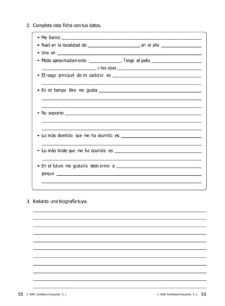 55 © 2009 Santillana Educación, S. L. 55© 2009 Santillana Educación, S. L.
2. Completa esta ficha con tus datos.
• Me llamo
• Nací en la localidad de , en el año
• Vivo en
• Mido aproximadam ente . Tengo el pelo
y los ojos
• El rasgo principal de mi carácter es
• En mi tiempo libre me gusta
• No soporto
• Lo más divertido que me ha ocurrido es
• Lo más triste que me ha ocurrido es
• En el futuro me gustaría dedicarme a
porque
3. Redacta una biografía tuya.
 