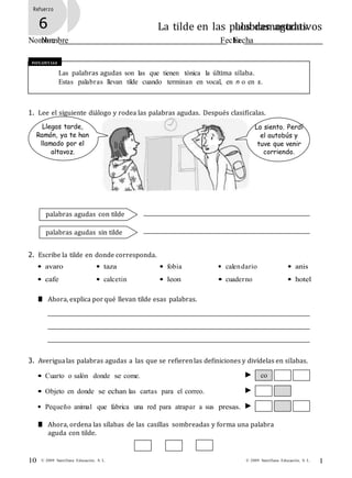 1
0
© 2009 Santillana Educación, S. L.10 © 2009 Santillana Educación, S. L.
Refuerzo
5 Los demostrativos
Nombre Fecha
Refuerzo
6 La tilde en las palabras agudas
Nombre Fecha
Recuerda
Las palabras agudas son las que tienen tónica la última sílaba.
Estas palabras llevan tilde cuando terminan en vocal, en n o en s.
1. Lee el siguiente diálogo y rodea las palabras agudas. Después clasifícalas.
Llegas tarde,
Ramón, ya te han
llamado por el
altavoz.
Lo siento. Perdí
el autobús y
tuve que venir
corriendo.
palabras agudas con tilde
palabras agudas sin tilde
2. Escribe la tilde en donde corresponda.
• avaro
• cafe
• taza
• calcetin
• fobia
• leon
• calendario
• cuaderno
• anis
• hotel
■ Ahora, explica por qué llevan tilde esas palabras.
3. Averigualas palabras agudas a las que se refierenlas definiciones y divídelas en sílabas.
• Cuarto o salón donde se come. co
• Objeto en donde se echan las cartas para el correo.
• Pequeño animal que fabrica una red para atrapar a sus presas.
■ Ahora, ordena las sílabas de las casillas sombreadas y forma una palabra
aguda con tilde.
 