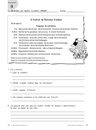 71 © 2009 Santillana Educación, S. L. 71© 2009 Santillana Educación, S. L.
Am pliación
9
Nombre Fecha3. Explica qué significa la palabra decano.
argentinos.
18 de agosto
X Festival de Mascotas Exóticas
Programa de actividades
9 h Bienvenida del director dela Asociación Amantes deAnimales Exóticos.
9:30 h Desfile delosganadores del concurso El animal multicolor.
10 h Apertura de lospuestos dealimentación para animalesexóticos.
11 h Presentación dela obra Somos raros, a cargo dela compañía
de titiriterosdelasIslasGalápagos.
12 h Conferencia sobre loscuidados delossapos vientre defuego,
porel decano dela Facultadde Veterinaria.
12:50 h Presentación del documental sobre el tigredeBengala.
14:00 h Degustación decomida tibetana.
16:00 h Concierto solidariopara la preservación de los loros
Todos losactos tendrán lugarenlaPlazaCentral.
Organiza:Asociación Amantesde Animales Exóticos.
1. Lee y contesta.
• ¿Qué se celebra?
• ¿Dónde y cuándo tendrán lugar las actividades?
• ¿Quién organiza el Festival?
• ¿En cuántas ocasiones se ha celebrado este Festival?
2. ¿Te gustaría tener una mascota exótica? Escribe las ventajas e inconvenientes
de tener un animal de esta clase.
 