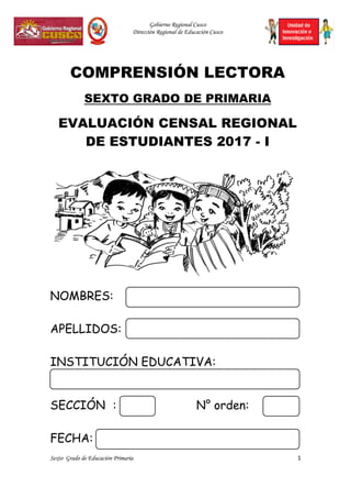 Gobierno Regional Cusco
Dirección Regional de Educación Cusco
Sexto Grado de Educación Primaria 1
COMPRENSIÓN LECTORA
SEXTO GRADO DE PRIMARIA
EVALUACIÓN CENSAL REGIONAL
DE ESTUDIANTES 2017 - I
NOMBRES:
APELLIDOS:
INSTITUCIÓN EDUCATIVA:
SECCIÓN : N° orden:
FECHA:
 