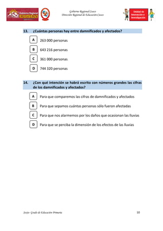 Gobierno Regional Cusco
Dirección Regional de Educación Cusco
Sexto Grado de Educación Primaria 10
13. ¿Cuántas personas hay entre damnificados y afectados?
263 000 personas
643 216 personas
361 000 personas
744 320 personas
14. ¿Con qué intención se habrá escrito con números grandes las cifras
de los damnificados y afectados?
Para que comparemos las cifras de damnificados y afectados
Para que sepamos cuántas personas sólo fueron afectadas
Para que nos alarmemos por los daños que ocasionan las lluvias
Para que se perciba la dimensión de los efectos de las lluvias
C
A
B
D
C
A
B
D
 
