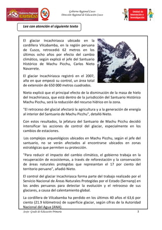 Gobierno Regional Cusco
Dirección Regional de Educación Cusco
Sexto Grado de Educación Primaria 3
Lee con atención el siguiente texto
El glaciar Incachiriasca ubicado en la
cordillera Vilcabamba, en la región peruana
de Cusco, retrocedió 62 metros en los
últimos ocho años por efecto del cambio
climático, según explicó el jefe del Santuario
Histórico de Machu Picchu, Carlos Nieto
Navarrete.
El glaciar Incachiriasca registró en el 2007,
año en que empezó su control, un área total
de extensión de 650 000 metros cuadrados.
Nieto explicó que el principal efecto de la disminución de la masa de hielo
del Incachiriasca, que está dentro de la jurisdicción del Santuario Histórico
Machu Picchu, será la reducción del recurso hídrico en la zona.
"El retroceso del glacial afectará la agricultura y a la generación de energía
al interior del Santuario de Machu Picchu", detalló Nieto.
Con estos resultados, la jefatura del Santuario de Machu Picchu decidió
intensificar las acciones de control del glaciar, especialmente en los
cambios de estaciones.
Los complejos arqueológicos ubicados en Machu Picchu, según el jefe del
santuario, no se verán afectados al encontrarse ubicados en zonas
estratégicas que permiten su protección.
"Para reducir el impacto del cambio climático, el gobierno trabaja en la
recuperación de ecosistemas, a través de reforestación y la conservación
de áreas naturales protegidas que representan el 17 por ciento del
territorio peruano", añadió Nieto.
El control del glaciar Incachiriasca forma parte del trabajo realizado por el
Servicio Nacional de Áreas Naturales Protegidas por el Estado (Sernanp) en
los andes peruanos para detectar la evolución y el retroceso de sus
glaciares, a causa del calentamiento global.
La cordillera de Vilcabamba ha perdido en los últimos 40 años el 63,6 por
ciento (21.9 kilómetros) de superficie glaciar, según cifras de la Autoridad
Nacional del Agua (ANA).
 