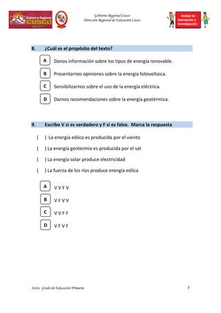 Gobierno Regional Cusco
Dirección Regional de Educación Cusco
Sexto Grado de Educación Primaria 7
8. ¿Cuál es el propósito del texto?
Danos información sobre los tipos de energía renovable.
Presentarnos opiniones sobre la energía fotovoltaica.
Sensibilizarnos sobre el uso de la energía eléctrica.
Darnos recomendaciones sobre la energía geotérmica.
9. Escribe V si es verdadero y F si es falso. Marca la respuesta
( ) La energía eólica es producida por el viento
( ) La energía geotermia es producida por el sol
( ) La energía solar produce electricidad
( ) La fuerza de los ríos produce energía eólica
V V F V
V F V V
V V F F
V F V F
C
A
B
D
C
A
B
D
 