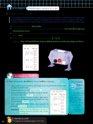 112
Estadística
Me enlazo con
3.	 Leo la información, identifico los datos y verifico la respuesta.
2.	 Verifico los procesos y la respuesta.
Estrategia: Obtener información de un texto.
No es problema
Con devolución
1ra. vez
​ 
1
 
__
 
3
 
​ R
​ 
1
 
__
 
3
 
​ B
​ 
1
 
__
 
3
 
​ N
2da. vez
​ 
1
 
__
 
3 
​ R
​ 
1
 
__
 
3 
​ B
​ 
1
 
__
 
3 
​ N
​ 
1
 
__
 
3 
​ R
​ 
1
 
__
 
3 
​ B
​ 
1
 
__
 
3 
​ N
​ 
1
 
__
 
3 
​ R
​ 
1
 
__
 
3 
​ B
​ 
1
 
__
 
3 
​ N
Sin devolución
1ra. vez
​ 
1
 
__
 
3
 
​ R
​ 
1
 
__
 
3
 
​ B
​ 
1
 
__
 
3
 
​ N
2da. vez
​ 
1
 
__
 
2 
​ B
​ 
1
 
__
 
2 
​ N
​ 
1
 
__
 
2 
​ R
​ 
1
 
__
 
2 
​ N
​ 
1
 
__
 
2 
​ R
​ 
1
 
__
 
2 
​ B
Si en una ánfora se tienen tres bolas: una de color rojo, otra de color blanco y la tercera de color negro, ¿cuál
es la probabilidad de que en dos sacadas se obtenga primero una bola de color rojo y luego una bola de co-
lor blanco? Analizar el caso si cada vez que se saca una de las bolas se la vuelve al ánfora (con devolución).
•
• ¿Cuántas bolas hay en total? Hay 3 bolas.
•
• ¿Qué probabilidad hay en la primera sacada de obtener una bola de color rojo? 1 de 3, por ello se registra ​ 1
 
__ 
3
 
​
en las primeras ramas.
•
• Como se devuelve la bola al ánfora, ¿qué probabilidad hay en la segunda sacada de obtener una bola de color
blanco? 1 de 3.
•
• ¿Qué operación se debe realizar para contestar la pregunta? ​  1
 
__ 
3
 
​ × ​  1
 
__ 
3
 
​ = ​  1
 
__ 
9
 
​
Respuesta:	Hay 1 de 9 posibilidades de que se obtenga primero una bola roja y luego una blanca.
Para poner
en práctica
tus conocimientos
de probabilidades, visita
la siguiente página
http://goo.gl/59vKoF
y juega en la carrera
de camellos
que te proponen,
prediciendo
quién ganará
la competencia.
Tu mundo
digital
Matemática en acción
Cuaderno de actividades páginas 129 y 130.
•
• ¿Cuántas bolas hay en total? Hay 3 bolas.
•
• ¿Qué probabilidad hay en la primera sacada de obtener
una bola de color rojo? 1 de 3.
•
• Como no se devuelve la bola al ánfora, ¿qué proba-
bilidad hay en la segunda sacada de obtener una bola
de color blanco? 1 de 2.
•
• ¿Qué operación se debe realizar para responder la
pregunta? ​  1 
__ 
3
 
​ × ​  1
 
__ 
2
 
​ = ​  1
 
__ 
6
 
​
Respuesta: Hay 1 de 6 posibilidades de que se
	 obtenga primero una bola roja y luego
	 una blanca.
•
• ¿Qué sucede en el caso anterior si cada vez que se saca una de las bolas no se la vuelve
al ánfora (sin devolución)?
 