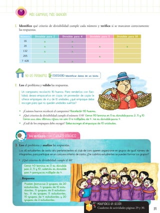 29
Estrategia: Identificar datos de un texto.
No es problema
Más ejemplos, más atención
Cultura estética
Me enlazo con
3.	 Leo el problema y analizo las respuestas.
2.	 Leo el problema y valido las respuestas.
1.	 Identifico qué criterio de divisibilidad cumple cada número y verifico si se marcaron correctamente
las respuestas.
Los 40 estudiantes de sexto año pertenecientes al club de coro quieren organizarse en grupos de igual número de
integrantes, para participar en un concurso interno de canto. ¿De cuántos estudiantes se pueden formar los grupos?
Un campesino recolectó 110 huevos. Para venderlos con faci-
lidad, desea empacarlos en cajas. Un proveedor de cajas le
ofrece empaques de 4 y de 10 unidades, ¿qué empaque debe
escoger para que no queden unidades sueltas?
Número Divisible para 2 Divisible para 4 Divisible para 5 Divisible para 10
16 x x
20 x x x x
132 x x
205 x
7 428 x x
•
• ¿Cuántos huevos recolectó el campesino? Recolectó 110 huevos.
•
• ¿Qué criterios de divisibilidad cumple el número 110? Como 110 termina en 0 es divisible para 2, 5 y 10.
Como sus dos últimas cifras no son 0 o múltiplos de 4, no es divisible para 4.
•
• ¿Cuál de los empaques debe escoger? Debe escoger el empaque de 10 unidades.
•	 ¿Qué criterios de divisibilidad cumple el 40?
Como 40 termina en 0 es divisible
por 2, 5 y 10, además es divisible
por 4 porque es múltiplo de 4.
Respuesta:
Pueden formarse 2 grupos de 20
estudiantes, 4 grupos de 10 estu-
diantes, 5 grupos de 8 estudian-
tes, 8 de grupos 5 estudiantes,
10 grupos de 4 estudiantes y 20
grupos de 2 estudiantes.
Matemática en acción
Cuaderno de actividades páginas 29 y 30.
 