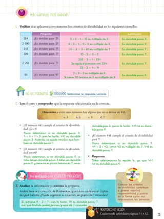 31
Ciencias naturales
Me enlazo con
3.	 Analizo la información y contesto la pregunta.
Estrategia: Seleccionar la respuesta correcta.
2.	 Leo el texto y compruebo que la respuesta seleccionada sea la correcta.
1.	 Verifico si se aplicaron correctamente los criterios de divisibilidad en los siguientes ejemplos:
Andrés tiene una colección de 91 minerales, guardados cada uno en cajitas
de igual tamaño. ¿Puede organizar su colección en grupos de 7 minerales?
Número Pregunta Condición Conclusión
564 ¿Es divisible para 3? 5 + 6 + 4 = 15 es múltiplo de 3. Es divisible para 3.
2 040 ¿Es divisible para 3? 2 + 0 + 4 + 0 = 6 es múltiplo de 3. Es divisible para 3.
343 ¿Es divisible para 7? 34 - 2  3 = 28 es múltiplo de 7 Es divisible para 7.
105 ¿Es divisible para 7? 10 - 2  5 = 0 Es divisible para 7.
2 261 ¿Es divisible para 7?
226 - 2  1 = 224
Se repite el proceso con 224:
22 - 2  4 = 14
Es divisible para 7.
90 ¿Es divisible para 6?
9 + 0 = 9 es múltiplo de 3.
Y como 90 termina en 0 es múltiplo de 2
Es divisible para 6.
Determino si entre estos números hay alguno que no es divisor de 441.
a. 3 b. 6 c. 9 d. 7
•
• ¿El número 441 cumple el criterio de divisibili-
dad para 3?
Para determinar si es divisible para 3:
4 + 4 + 1 = 9, por lo tanto, 441 es divisible
para 3. Además se puede concluir que tam-
bién es divisible para 9.
•
• ¿El número 441 cumple el criterio de divisibili-
dad para 6?
Para determinar si es divisible para 6, a
más de ser divisible para 3 debe ser divisible
para 2, y como no es par ni termina en 0, no es
divisible por 2; para lo tanto, 441 no es divisi-
ble para 6.
•
• ¿El número 441 cumple el criterio de divisibilidad
para 7?
Para determinar si es divisible para 7:
44 - 2 = 42, como 42 es múltiplo de 7, 441 es
divisible para 7.
•
• Respuesta:
Debe seleccionarse la opción b, ya que 441
no es divisible para 6.
BUENvivir
Conocer los criterios
de divisibilidad contribuye
a generar equidad,
responsabilidad y justicia
en la forma como nos
relacionamos las personas.
Sí, porque 9 - 2 = 7, por lo tanto, 91 es divisible para 7,
así que Andrés puede formar grupo de 7 minerales.
Más ejemplos, más atención
No es problema
Matemática en acción
Cuaderno de actividades páginas 31 y 32.
 