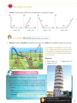 Más ejemplos, más atención
51
Estudios Sociales
Me enlazo con
3.	 Determino si la medida del ángulo es correcta.
La torre de Pisa es el campanario de la catedral de la ciudad
Pisa, ubicada en la región italiana de la Toscana. La torre fue
construida para que permaneciera en posición vertical, pero tan
pronto como inició su construcción, en agosto de 1173, comenzó
a inclinarse.
Estrategia: Identificar datos de un gráfico.
2.	 Observo el gráfico, identifico los ángulos presentes en él y verifico si las medidas tomadas son correctas.
1.	 Analizo el proceso para medir con un transportador los siguientes ángulos:
Los ángulos se encuentran en muchos obje-
tos y lugares que están en nuestro entorno.
En el gráfico se observan varios ángulos; en-
cuentra al menos un ángulo agudo, uno obtu-
so y uno recto.
90o
60o
110o
120o
Respuesta:
•
• Ángulo agudo: 45°
•
• Ángulo recto: 90°
•
• Ángulo obtuso: 140°
a. b. d.
c.
ABC = 90° MNP = 110°
PQR = 60° STU = 120°
A
B Q R P S T
U
N
M
P
C
Matemática en acción
Cuaderno de actividades páginas 55 y 56.
•
• Mide con un transportador el ángulo que forma la torre con un
eje horizontal.
•
• Respuesta: El ángulo que forma la torre de Pisa respecto
	 a una recta horizontal es de 86°.
No es problema
 