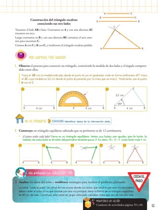 55
Educación vial
Me enlazo con
3.	 Analizo los datos del texto y establezco estrategias para resolver el problema planteado.
La señal “ceda el paso” se utiliza en los cruces donde los autos que circulan por una vía secundaria
deben ceder el paso a los que circulan por una vía principal; tiene la forma de un triángulo equilátero
de 85 cm de lado. Construye esta señal en grupo utilizando cartulina, trata que sea de tamaño real.
Construcción del triángulo escaleno
conociendo sus tres lados
Trazamos el lado AB o base. Centramos en A y con una abertura AC
trazamos un arco.
Luego centramos en B y con una abertura BC cortamos el arco ante-
rior para encontrar C.
Unimos A con C y B con C, y tendremos el triángulo escaleno pedido.
A B
A C
B C
A B
C
Estrategia: Identificar datos de la información dada.
No es problema
2.	 Construyo un triángulo equilátero sabiendo que su perímetro es de 12 centímetros.
•
• ¿Cuánto mide cada lado? Como es un triángulo equilátero, todos sus lados son iguales; por lo tanto, la
medida de cada lado es el valor del perímetro dividido para 3. Es decir, 12 ÷ 3 = 4, cada lado mide 4 cm.
1. 3.
2. 4. 5.
A B A B A B A B
C
A B
C
Matemática en acción
Cuaderno de actividades páginas 59 y 60.
1.	 Observo el proceso para construir un triángulo, conociendo la medida de dos lados y el ángulo compren-
dido entre ellos.
Más ejemplos, más atención
1. 2. 3.
A B
4 cm 4 cm 4 cm
3,2 cm
Traza el AB con la medida indicada, desde el punto A con el graduador mide en forma antihoraria 45º, traza
el AC cuya medida es 3,2 cm desde el punto A pasando por la línea que se marcó. Finalmente, une el punto
B con el C
A B A
C
B
45º
 