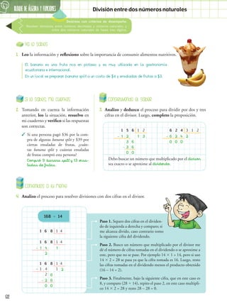 BLOQUE DE álgebra Y FUNCIONES
6
82
Destreza con criterios de desempeño:
Resolver divisiones entre números decimales y números naturales, y
entre dos números naturales de hasta tres dígitos.
División entre dos números naturales
Ya lo sabes
1.	 Leo la información y reflexiono sobre la importancia de consumir alimentos nutritivos.
Contenidos a tu mente
4.	 Analizo el proceso para resolver divisiones con dos cifras en el divisor.
El banano es una fruta rica en potasio y es muy utilizada en la gastronomía
ecuatoriana e internacional.
En un local se preparan banana split a un costo de $4 y ensaladas de frutas a $3.
168  14
Si lo sabes, me cuentas
2.	 Tomando en cuenta la información
anterior, leo la situación, resuelvo en
mi cuaderno y verifico si las respuestas
son correctas.
✓
✓ Si una persona pagó $36 por la com-
pra de algunas banana split y $39 por
ciertas ensaladas de frutas, ¿cuán-
tas banana split y cuántas ensaladas
de frutas compró esta persona?
Compró 9 banana split y 13 ensa-
ladas de frutas.
Construyendo el saber
3.	 Analizo y deduzco el proceso para dividir por dos y tres
cifras en el divisor. Luego, completo la proposición.
1
1 1
3
0
-
6
-
6
5
2 3
6
1 2
3
0
6
6 2
0
-
4
2
2 4
3 1
Debo buscar un número que multiplicado por el divisor
sea exacto o se aproxime al dividendo.
1
1
1
1
1
1
1 2
2
2
2
0
8
8
0
-
-
–
8
8
8
6'
6'
6'
4
4
1
1
1
4
4
4
Paso 1. Separo dos cifras en el dividen-
do de izquierda a derecha y comparo; si
me alcanza divido, caso contrario tomo
la siguiente cifra del dividendo.
Paso 2. Busco un número que multiplicado por el divisor me
dé el número de cifras tomadas en el dividendo o se aproxime a
este, pero que no se pase. Por ejemplo 14  1 = 14, pero si uso
14  2 = 28 se pasa ya que la cifra tomada es 16. Luego, resto
las cifras tomadas en el dividendo menos el producto obtenido
(16 – 14 = 2).
Paso 3. Finalmente, bajo la siguiente cifra, que en este caso es
8, y comparo (28  14), repito el paso 2, en este caso multipli-
co 14  2 = 28 y resto 28 – 28 = 0.
2
0
0
 