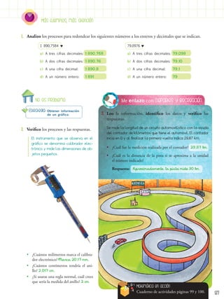 Más ejemplos, más atención
87
No es problema Deportes y recreación
Me enlazo con
3.	 Leo la información, identifico los datos y verifico las
respuestas.
Estrategia: Obtener información
de un gráfico.
2.	 Verifico los procesos y las respuestas.
1.	 Analizo los procesos para redondear los siguientes números a los enteros y decimales que se indican.
Se mide la longitud de un circuito automovilístico con la ayuda
del contador de kilómetros que tiene el automóvil. El contador
inicia en 0 y al finalizar la primera vuelta indica 29,87 km.
El instrumento que se observa en el
gráfico se denomina calibrador elec-
trónico y mide las dimensiones de ob-
jetos pequeños.
•
• ¿Cuántos milímetros marca el calibra-
dor electrónico? Marca 20,17 mm.
•
• ¿Cuántos centímetros tendría el ani-
llo? 2,017 cm.
•
• ¿Si usaras una regla normal, cuál crees
que sería la medida del anillo? 2 cm
1 890,7584
a)	A tres cifras decimales: 1 890,758
b)	A dos cifras decimales:	1 890,76
c)	 A una cifra decimal:	 1 890,8
d)	A un número entero:	 1 891
79,0976
a)	A tres cifras decimales:	79,098
b)	A dos cifras decimales:	79,10
c)	 A una cifra decimal:	 79,1
d)	A un número entero:	 79
Matemática en acción
Cuaderno de actividades páginas 99 y 100.
•
• ¿Cuál fue la medición realizada por el contador? 29,87 km.
•
• ¿Cuál es la distancia de la pista si se aproxima a la unidad
el número indicado?
Respuesta: Aproximadamente, la pista mide 30 km.
 