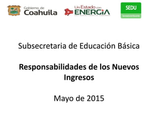 Subsecretaria de Educación Básica
Responsabilidades de los Nuevos
Ingresos
Mayo de 2015
 