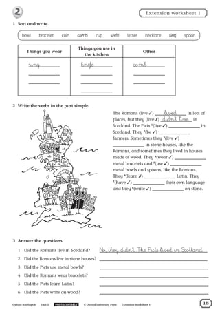 1	 Sort and write.
bowl  ​bracelet  ​coin  ​comb  ​cup  ​knife  ​letter  ​necklace  ​ring  ​spoon
Things you wear
Things you use in
the kitchen
Other
ring knife comb
2	 Write the verbs in the past simple.
3	 Answer the questions.
1	 Did the Romans live in Scotland?	 ²o, they didn’t. †he ∏ict∫ lived in ‡cotland.
2	 Did the Romans live in stone houses? 	
3	 Did the Picts use metal bowls? 	
4	 Did the Romans wear bracelets?	
5	 Did the Picts learn Latin? 	
6	 Did the Picts write on wood? 	
The Romans (live ✓) lived in lots of
places, but they (live ✗) didn’t live in
Scotland. The Picts 1
(live ✓) in
Scotland. They 2
(be ✓)
farmers. Sometimes they 3
(live ✓)
in stone houses, like the
Romans, and sometimes they lived in houses
made of wood. They 4
(wear ✓)
metal bracelets and 5
(use ✓)
metal bowls and spoons, like the Romans.
They 6
(learn ✗) Latin. They
7
(have ✓) their own language
and they 8
(write ✓) on stone.
Oxford Rooftops 6   Unit 2   PHOTOCOPIABLE   © Oxford University Press   Extension worksheet 1
Extension worksheet 12
18
 