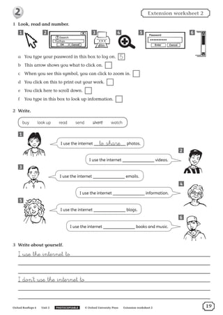 I use the internet to share photos.
1	 Look, read and number.
a	 You type your password in this box to log on.  5
b	 This arrow shows you what to click on. 
c	 When you see this symbol, you can click to zoom in. 
d	 You click on this to print out your work. 
e	 You click here to scroll down. 
f	 You type in this box to look up information. 
2	 Write.
buy  ​look up  ​read  ​send  ​share  ​watch
1
21 3 4 5 6
I use the internet emails.
I use the internet blogs.
I use the internet videos.
I use the internet information.
I use the internet books and music.
3
4
5
6
3	 Write about yourself.
ﬂ use the internet to
ﬂ don’t use the internet to
2
Oxford Rooftops 6   Unit 2   PHOTOCOPIABLE   © Oxford University Press   Extension worksheet 2
Extension worksheet 22
19
 
