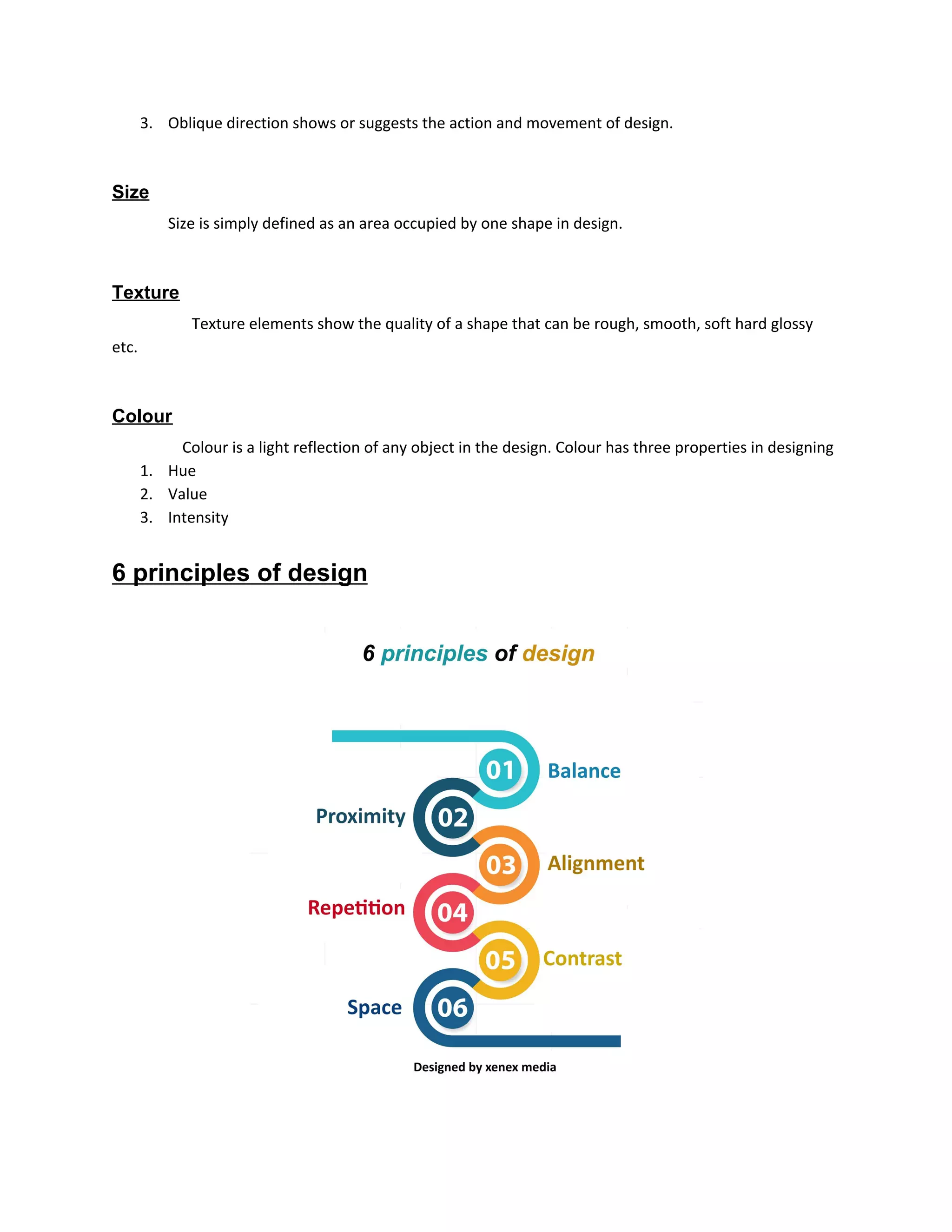 3. Oblique direction shows or suggests the action and movement of design.
Size
​Size is simply defined as an area occupied by one shape in design.
Texture
​Texture elements show the quality of a shape that can be rough, smooth, soft hard glossy
etc.
Colour
​Colour is a light reflection of any object in the design. Colour has three properties in designing
1. Hue
2. Value
3. Intensity
6 principles of design
 
