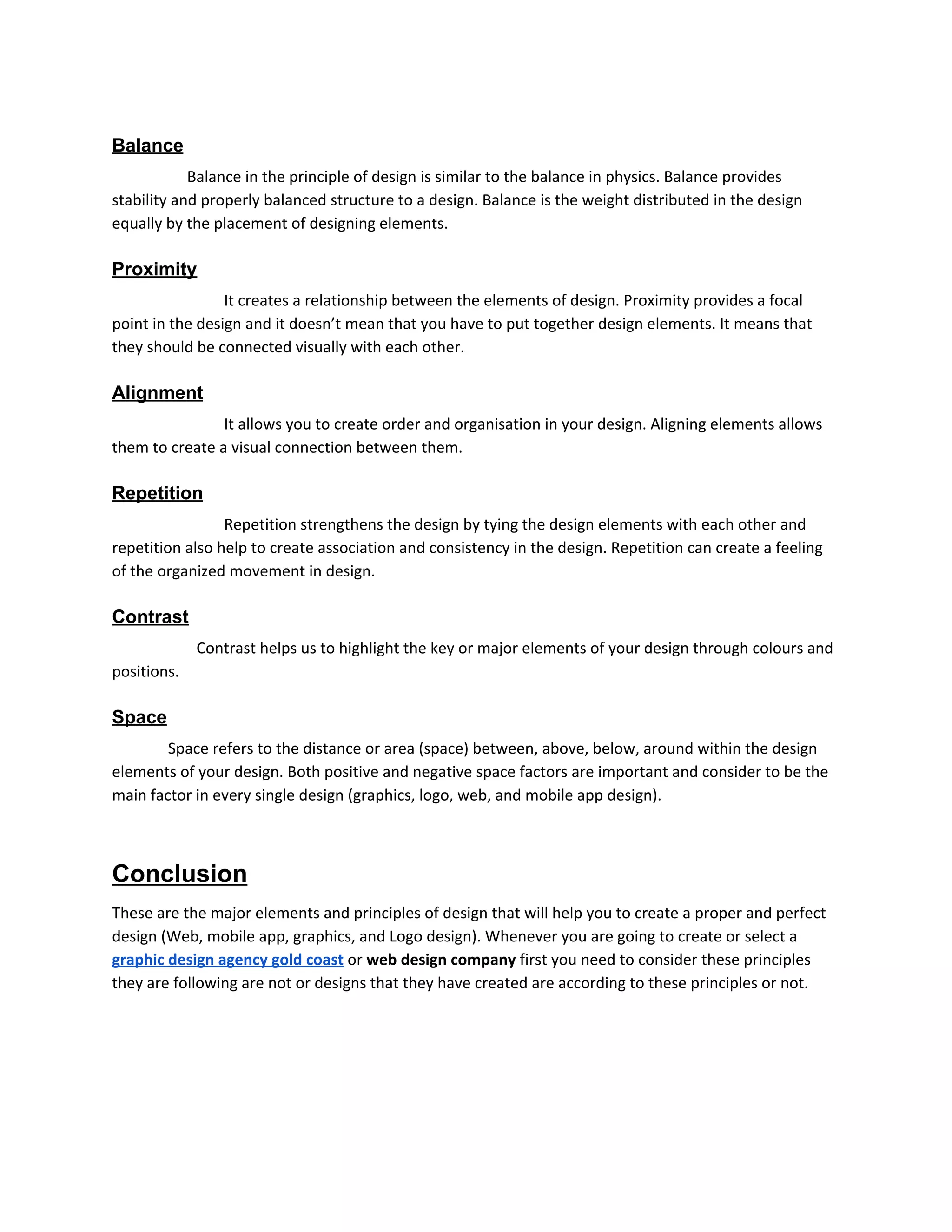 Balance
​Balance in the principle of design is similar to the balance in physics. Balance provides
stability and properly balanced structure to a design. Balance is the weight distributed in the design
equally by the placement of designing elements.
Proximity
​It creates a relationship between the elements of design. Proximity provides a focal
point in the design and it doesn’t mean that you have to put together design elements. It means that
they should be connected visually with each other.
Alignment
​It allows you to create order and organisation in your design. Aligning elements allows
them to create a visual connection between them.
Repetition
​Repetition strengthens the design by tying the design elements with each other and
repetition also help to create association and consistency in the design. Repetition can create a feeling
of the organized movement in design.
Contrast
​Contrast helps us to highlight the key or major elements of your design through colours and
positions.
Space
Space refers to the distance or area (space) between, above, below, around within the design
elements of your design. Both positive and negative space factors are important and consider to be the
main factor in every single design (graphics, logo, web, and mobile app design).
Conclusion
These are the major elements and principles of design that will help you to create a proper and perfect
design (Web, mobile app, graphics, and Logo design). Whenever you are going to create or select a
graphic design agency gold coast​ or ​web design company​ first you need to consider these principles
they are following are not or designs that they have created are according to these principles or not.
 