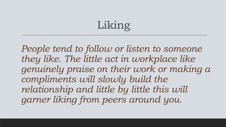 Liking
People tend to follow or listen to someone
they like. The little act in workplace like
genuinely praise on their wo...