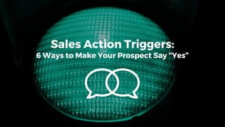Sales Action Triggers:
6 Ways to Make Your Prospect Say “Yes”
 