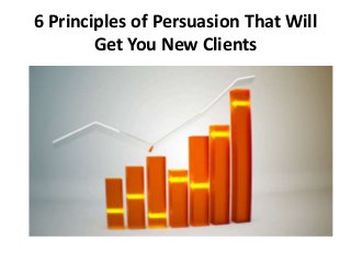 6 Principles of Persuasion That Will 
Get You New Clients 
 