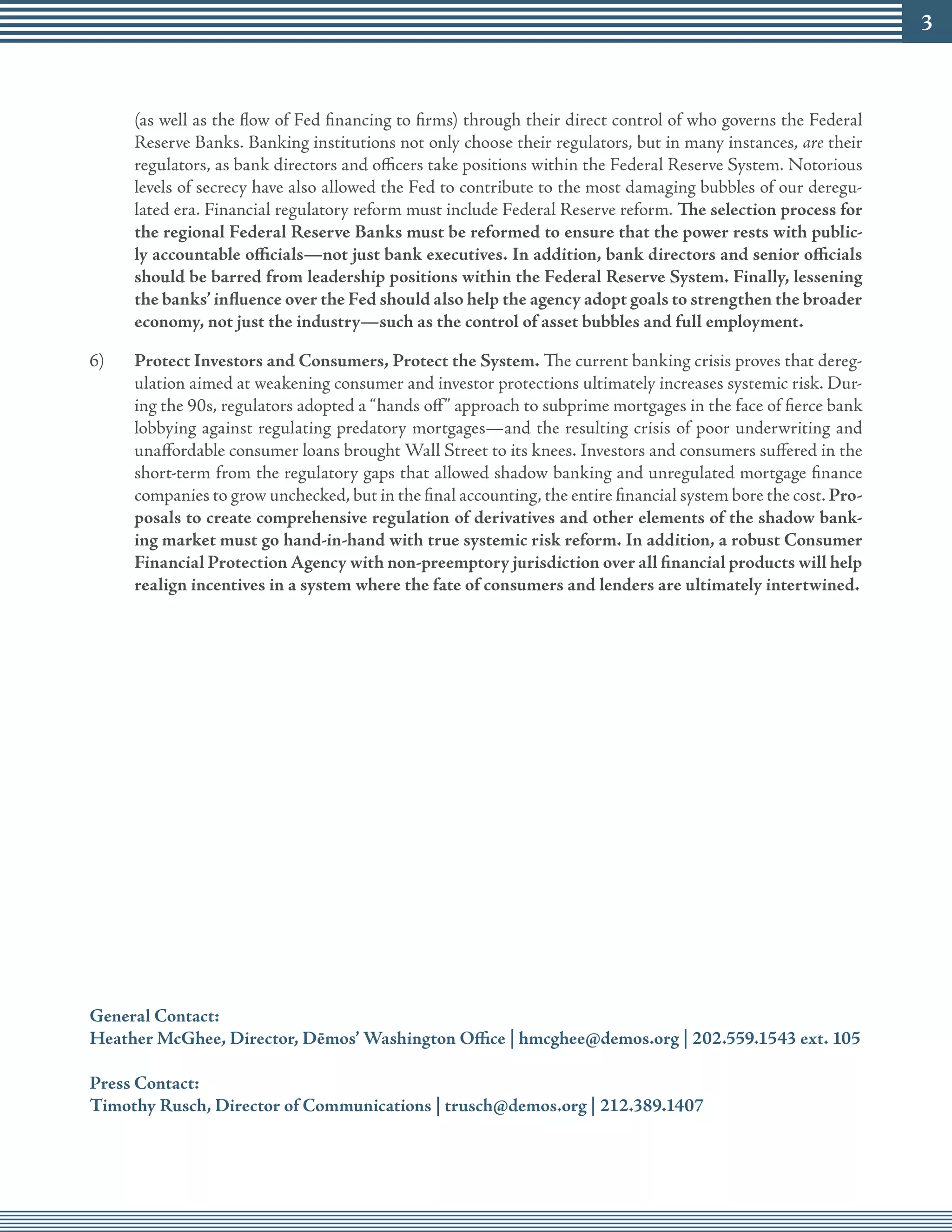 (as well as the flow of Fed financing to firms) through their direct control of who governs the Federal
     Reserve Banks. Banking institutions not only choose their regulators, but in many instances, are their
     regulators, as bank directors and officers take positions within the Federal Reserve System. Notorious
     levels of secrecy have also allowed the Fed to contribute to the most damaging bubbles of our deregu-
     lated era. Financial regulatory reform must include Federal Reserve reform. The selection process for
     the regional Federal Reserve Banks must be reformed to ensure that the power rests with public-
     ly accountable officials—not just bank executives. In addition, bank directors and senior officials
     should be barred from leadership positions within the Federal Reserve System. Finally, lessening
     the banks’ influence over the Fed should also help the agency adopt goals to strengthen the broader
     economy, not just the industry—such as the control of asset bubbles and full employment.

6)   Protect Investors and Consumers, Protect the System. The current banking crisis proves that dereg-
     ulation aimed at weakening consumer and investor protections ultimately increases systemic risk. Dur-
     ing the 90s, regulators adopted a “hands off” approach to subprime mortgages in the face of fierce bank
     lobbying against regulating predatory mortgages—and the resulting crisis of poor underwriting and
     unaffordable consumer loans brought Wall Street to its knees. Investors and consumers suffered in the
     short-term from the regulatory gaps that allowed shadow banking and unregulated mortgage finance
     companies to grow unchecked, but in the final accounting, the entire financial system bore the cost. Pro-
     posals to create comprehensive regulation of derivatives and other elements of the shadow bank-
     ing market must go hand-in-hand with true systemic risk reform. In addition, a robust Consumer
     Financial Protection Agency with non-preemptory jurisdiction over all financial products will help
     realign incentives in a system where the fate of consumers and lenders are ultimately intertwined.




General Contact:
Heather McGhee, Director, Dēmos’ Washington Office | hmcghee@demos.org | 0.559.154 ext. 105

Press Contact:
Timothy Rusch, Director of Communications | trusch@demos.org | 1.89.1407
 
