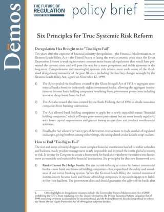 policy brief
  Six Principles for True Systemic Risk Reform
Deregulation Has Brought us to “Too Big to Fail”
Ten years after the capstone of financial industry deregulation—the Financial Modernization, or
Gramm-Leach-Bliley, Act—the United States is facing the worst economic crisis since the Great
Depression. Dēmos is working to restore common sense financial regulations that would have pre-
vented the current crisis and will pave the way for a more prosperous and stable economy in the
long-term. Comprehensive and meaningful systemic risk reform must undo many of the ill-ad-
vised deregulatory measures of the past 20 years, including the four key changes wrought by the
Gramm-Leach-Bliley Act, signed on November 2, 999:

)     The Act repealed the final lines created by the Glass-Steagall Act of 933 to segregate com-
       mercial banks from the inherently riskier investment banks, allowing the aggregate institu-
       tions to become bank holding companies benefiting from government protections including
       access to cheap loans from the Fed.

2)     The Act also erased the lines created by the Bank Holding Act of 956 to divide insurance
       companies from banking institutions.

3)     The Act allowed bank holding companies to apply for a newly expanded status: “financial
       holding companies,” which still enjoy government protections but are more loosely regulated,
       with lower capital requirements and greater leeway to speculate and conduct non-financial
       activities.

4)     Finally, the Act allowed certain types of derivatives transactions to trade outside of regulated
       exchanges, giving birth to, among other things, the unregulated credit default swap market.

How to End “Too Big to Fail”
The size and scope of today’s biggest, most complex financial institutions has led to unfair subsidies
and bailouts, made prudent management nearly impossible and exposed the entire global economy
to risk. It is time for Congress to create a framework for banks to transform themselves into leaner,
more accountable and sustainable financial institutions. Six principles for this new framework are:

)     Banks Cannot Be Hedge Funds. The rise in risk-inflating activities by former commercial
       banks—now bank and financial holding companies—has jeopardized the safety and sound-
       ness of our entire banking system. When the Gramm-Leach-Bliley Act invited investment
       institutions to become bank and financial holding companies, it exposed taxpayers to liabil-
       ity for their bad bets. The government does and should guarantee the safety of the banks that


.        Other highlights in deregulatory missteps include: the Commodity Futures Modernization Act of 2000
prohibiting the CFTC from regulating over-the-counter derivatives; the Private Securities Reform Litigation Act of
995 restricting corporate accountability for securities fraud, and the Federal Reserve’s decades-long refusal to enforce
the Home Owner Equity Protection Act of 994 against subprime lenders.
 