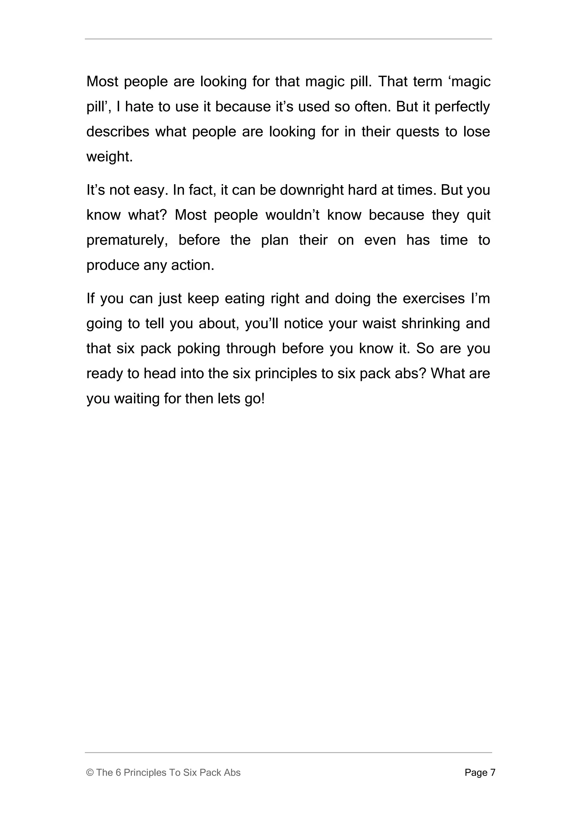 Most people are looking for that magic pill. That term ‘magic
pill’, I hate to use it because it’s used so often. But it perfectly
describes what people are looking for in their quests to lose
weight.

It’s not easy. In fact, it can be downright hard at times. But you
know what? Most people wouldn’t know because they quit
prematurely, before the plan their on even has time to
produce any action.

If you can just keep eating right and doing the exercises I’m
going to tell you about, you’ll notice your waist shrinking and
that six pack poking through before you know it. So are you
ready to head into the six principles to six pack abs? What are
you waiting for then lets go!




© The 6 Principles To Six Pack Abs                             Page 7
 