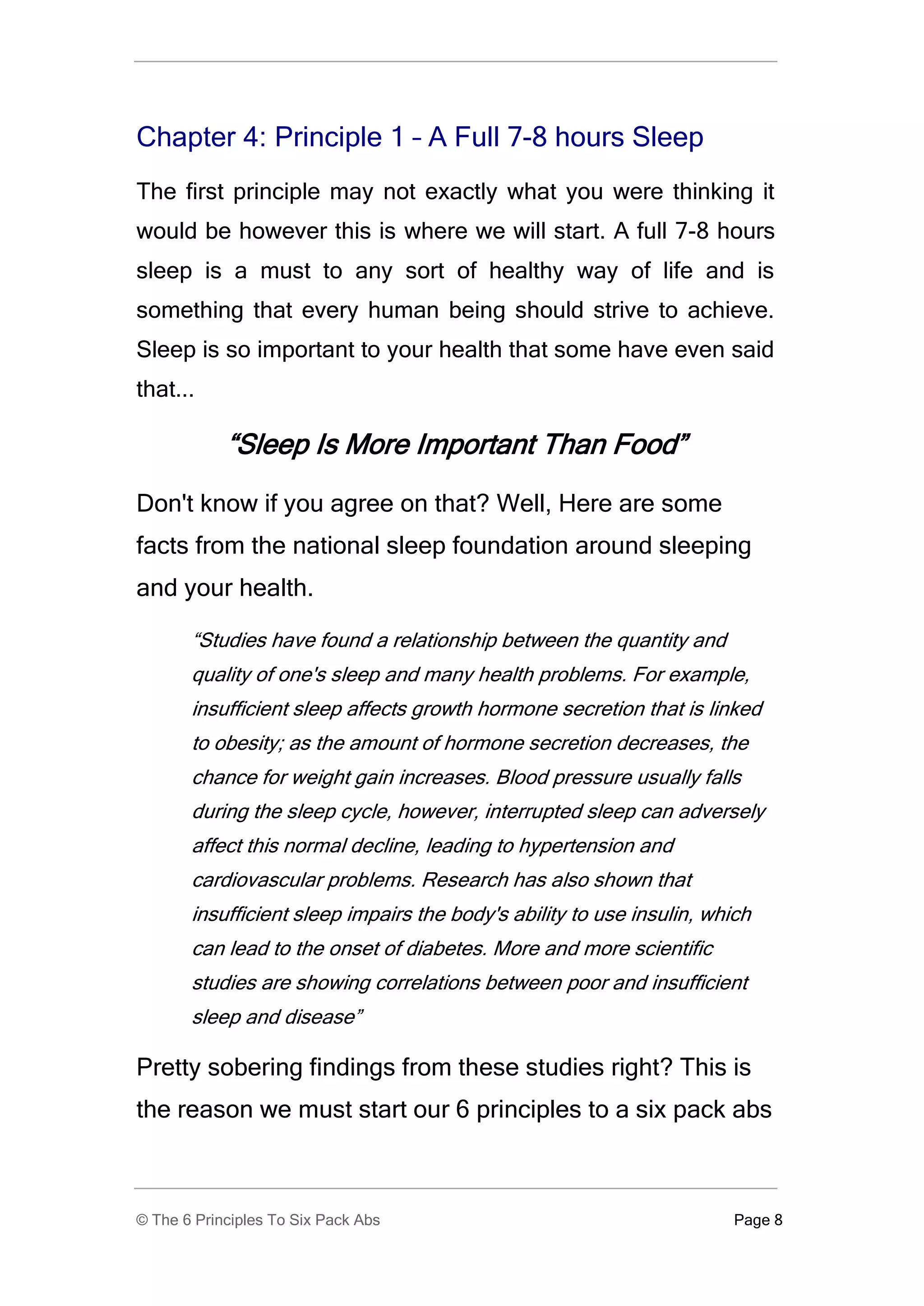 Chapter 4: Principle 1 – A Full 7-8 hours Sleep
The first principle may not exactly what you were thinking it
would be however this is where we will start. A full 7-8 hours
sleep is a must to any sort of healthy way of life and is
something that every human being should strive to achieve.
Sleep is so important to your health that some have even said
that...

            “Sleep Is More Important Than Food”
Don't know if you agree on that? Well, Here are some
facts from the national sleep foundation around sleeping
and your health.

       “Studies have found a relationship between the quantity and
       quality of one's sleep and many health problems. For example,
       insufficient sleep affects growth hormone secretion that is linked
       to obesity; as the amount of hormone secretion decreases, the
       chance for weight gain increases. Blood pressure usually falls
       during the sleep cycle, however, interrupted sleep can adversely
       affect this normal decline, leading to hypertension and
       cardiovascular problems. Research has also shown that
       insufficient sleep impairs the body's ability to use insulin, which
       can lead to the onset of diabetes. More and more scientific
       studies are showing correlations between poor and insufficient
       sleep and disease”

Pretty sobering findings from these studies right? This is
the reason we must start our 6 principles to a six pack abs



© The 6 Principles To Six Pack Abs                                      Page 8
 