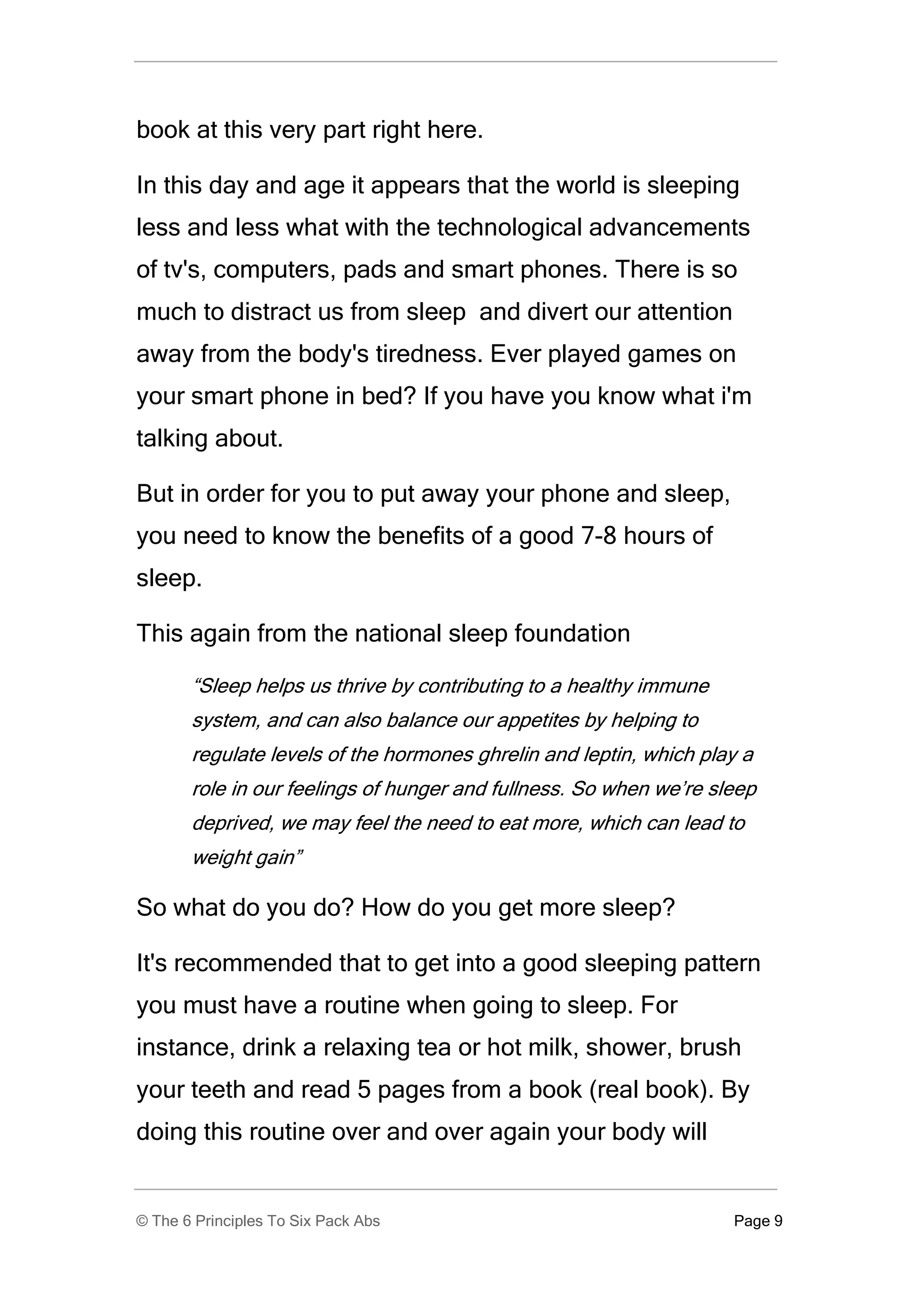 book at this very part right here.

In this day and age it appears that the world is sleeping
less and less what with the technological advancements
of tv's, computers, pads and smart phones. There is so
much to distract us from sleep and divert our attention
away from the body's tiredness. Ever played games on
your smart phone in bed? If you have you know what i'm
talking about.

But in order for you to put away your phone and sleep,
you need to know the benefits of a good 7-8 hours of
sleep.

This again from the national sleep foundation

       “Sleep helps us thrive by contributing to a healthy immune
       system, and can also balance our appetites by helping to
       regulate levels of the hormones ghrelin and leptin, which play a
       role in our feelings of hunger and fullness. So when we’re sleep
       deprived, we may feel the need to eat more, which can lead to
       weight gain”

So what do you do? How do you get more sleep?

It's recommended that to get into a good sleeping pattern
you must have a routine when going to sleep. For
instance, drink a relaxing tea or hot milk, shower, brush
your teeth and read 5 pages from a book (real book). By
doing this routine over and over again your body will


© The 6 Principles To Six Pack Abs                                  Page 9
 