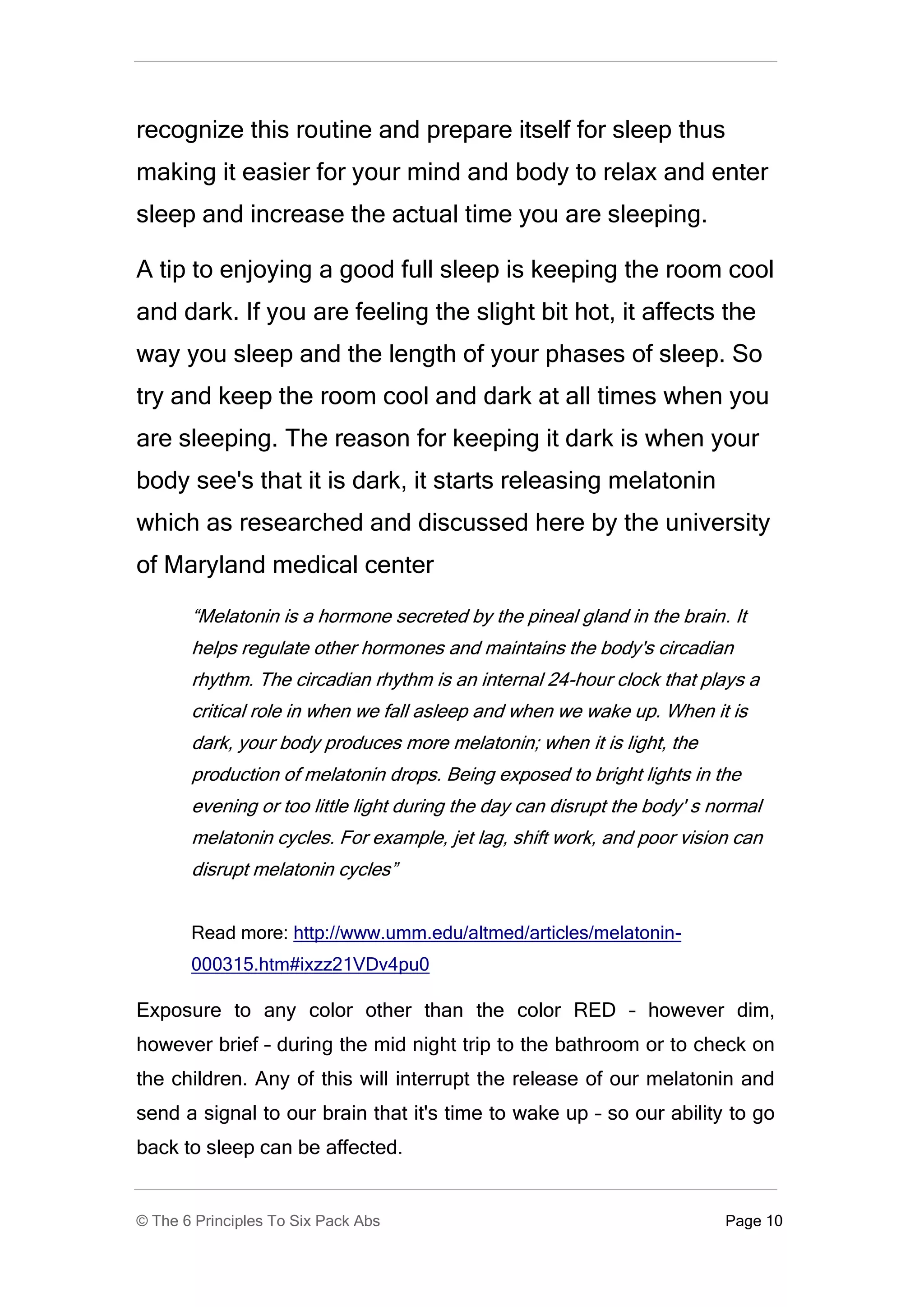 recognize this routine and prepare itself for sleep thus
making it easier for your mind and body to relax and enter
sleep and increase the actual time you are sleeping.

A tip to enjoying a good full sleep is keeping the room cool
and dark. If you are feeling the slight bit hot, it affects the
way you sleep and the length of your phases of sleep. So
try and keep the room cool and dark at all times when you
are sleeping. The reason for keeping it dark is when your
body see's that it is dark, it starts releasing melatonin
which as researched and discussed here by the university
of Maryland medical center

       “Melatonin is a hormone secreted by the pineal gland in the brain. It
       helps regulate other hormones and maintains the body's circadian
       rhythm. The circadian rhythm is an internal 24-hour clock that plays a
       critical role in when we fall asleep and when we wake up. When it is
       dark, your body produces more melatonin; when it is light, the
       production of melatonin drops. Being exposed to bright lights in the
       evening or too little light during the day can disrupt the body' s normal
       melatonin cycles. For example, jet lag, shift work, and poor vision can
       disrupt melatonin cycles”


       Read more: http://www.umm.edu/altmed/articles/melatonin-
       000315.htm#ixzz21VDv4pu0

Exposure to any color other than the color RED – however dim,
however brief – during the mid night trip to the bathroom or to check on
the children. Any of this will interrupt the release of our melatonin and
send a signal to our brain that it's time to wake up – so our ability to go
back to sleep can be affected.


© The 6 Principles To Six Pack Abs                                         Page 10
 