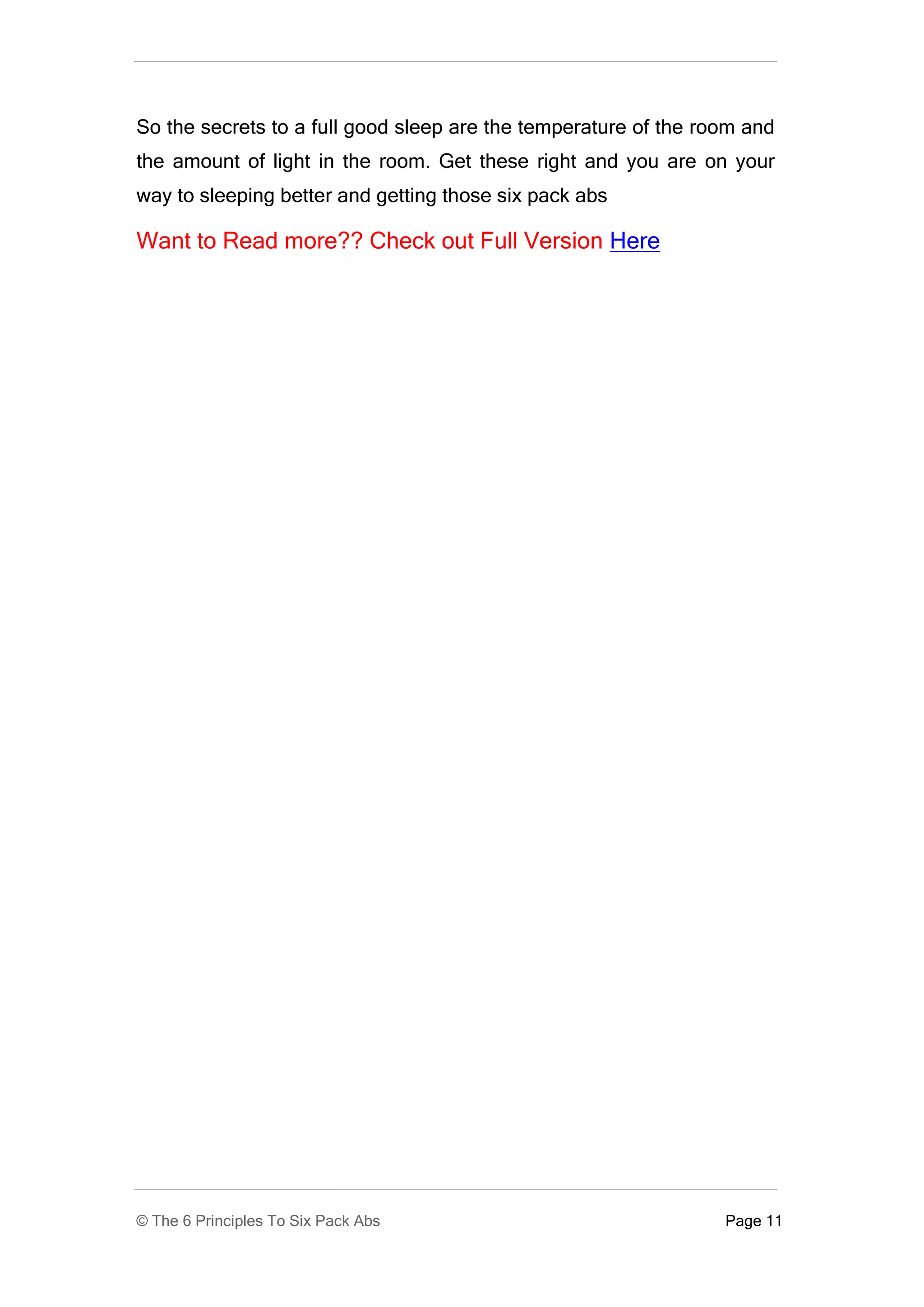 So the secrets to a full good sleep are the temperature of the room and
the amount of light in the room. Get these right and you are on your
way to sleeping better and getting those six pack abs

Want to Read more?? Check out Full Version Here




© The 6 Principles To Six Pack Abs                               Page 11
 