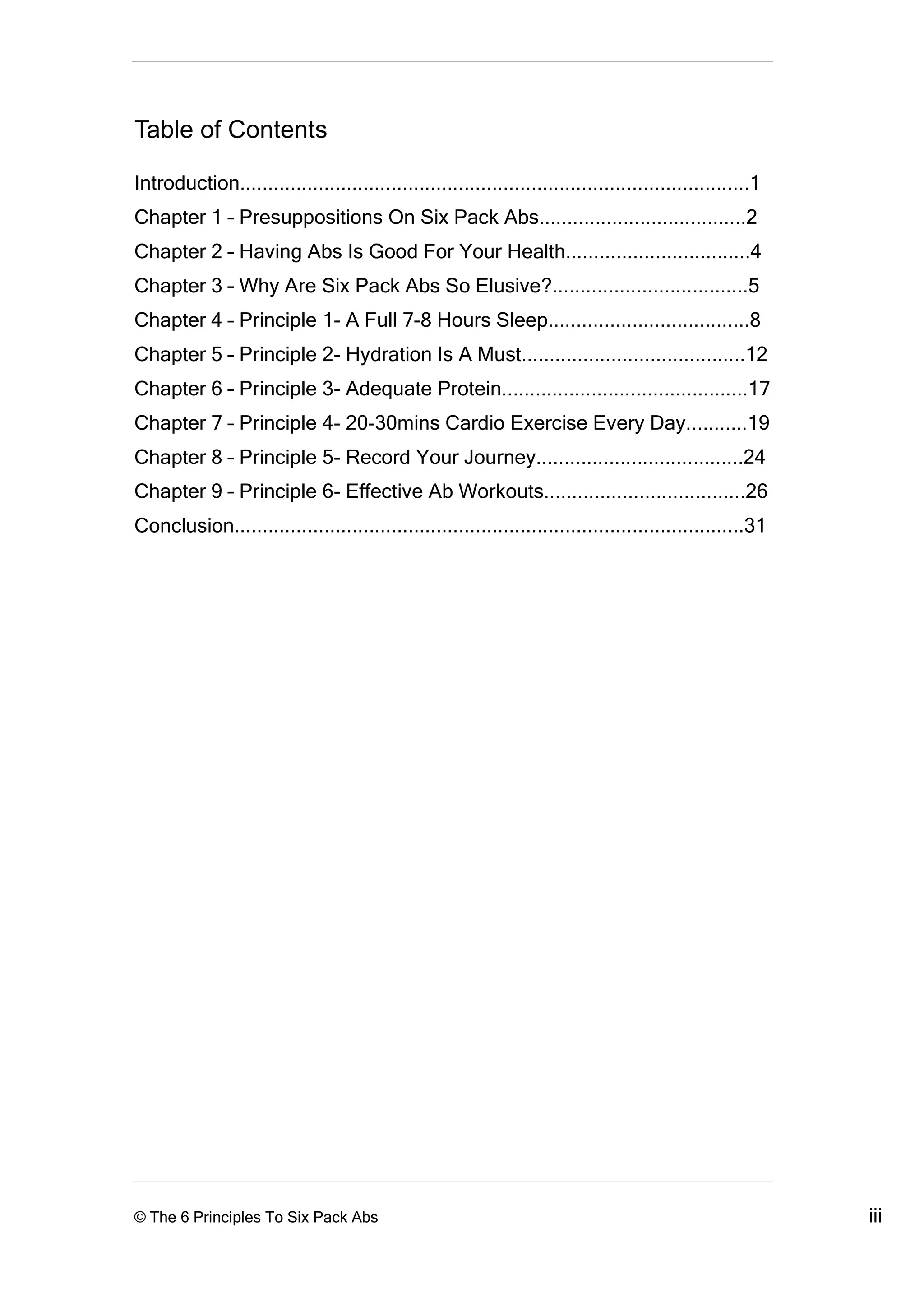 Table of Contents

Introduction...........................................................................................1
Chapter 1 – Presuppositions On Six Pack Abs.....................................2
Chapter 2 – Having Abs Is Good For Your Health.................................4
Chapter 3 – Why Are Six Pack Abs So Elusive?...................................5
Chapter 4 – Principle 1- A Full 7-8 Hours Sleep....................................8
Chapter 5 – Principle 2- Hydration Is A Must........................................12
Chapter 6 – Principle 3- Adequate Protein............................................17
Chapter 7 – Principle 4- 20-30mins Cardio Exercise Every Day...........19
Chapter 8 – Principle 5- Record Your Journey.....................................24
Chapter 9 – Principle 6- Effective Ab Workouts....................................26
Conclusion...........................................................................................31




© The 6 Principles To Six Pack Abs                                                                         iii
 