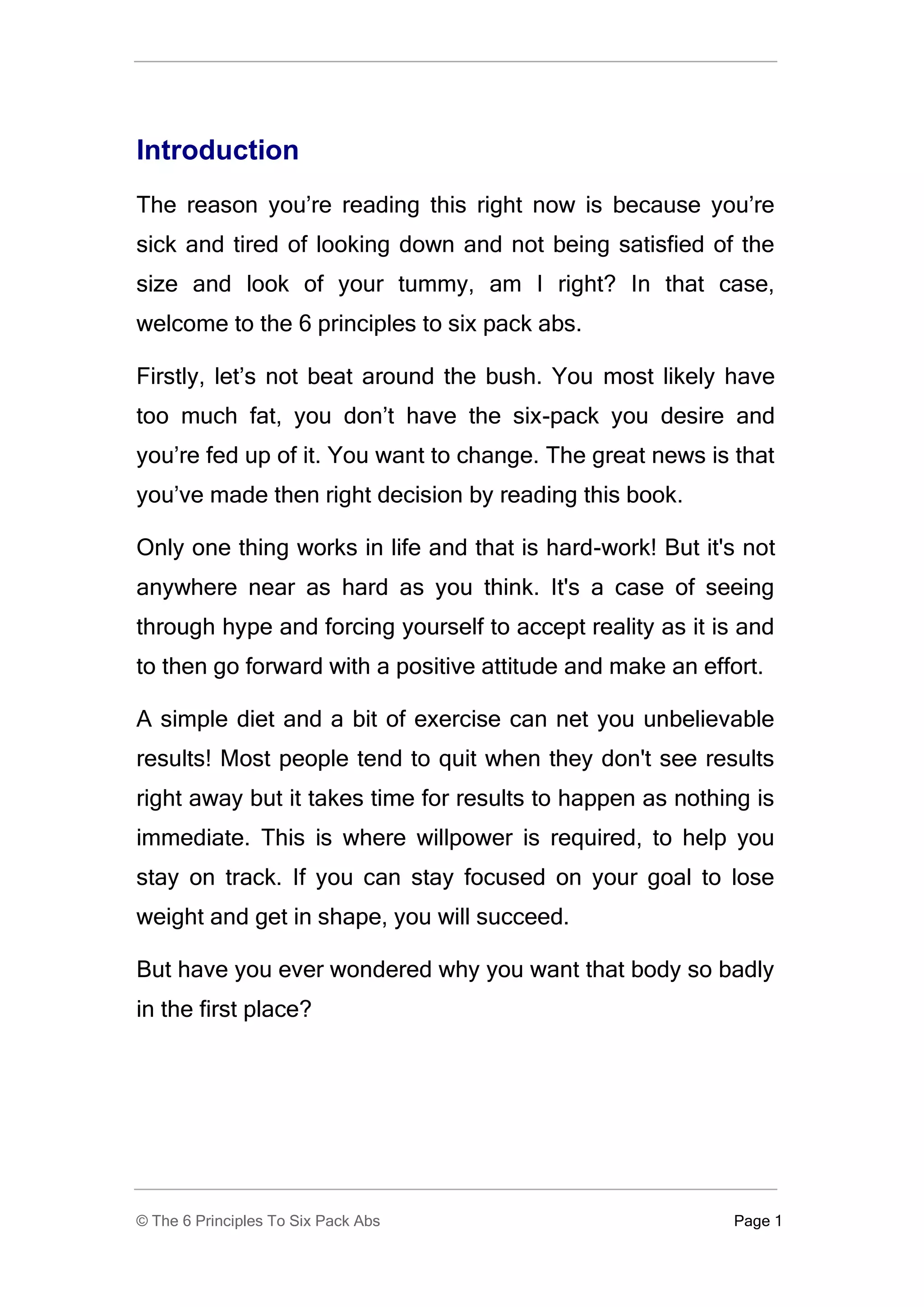 Introduction
The reason you’re reading this right now is because you’re
sick and tired of looking down and not being satisfied of the
size and look of your tummy, am I right? In that case,
welcome to the 6 principles to six pack abs.

Firstly, let’s not beat around the bush. You most likely have
too much fat, you don’t have the six-pack you desire and
you’re fed up of it. You want to change. The great news is that
you’ve made then right decision by reading this book.

Only one thing works in life and that is hard-work! But it's not
anywhere near as hard as you think. It's a case of seeing
through hype and forcing yourself to accept reality as it is and
to then go forward with a positive attitude and make an effort.

A simple diet and a bit of exercise can net you unbelievable
results! Most people tend to quit when they don't see results
right away but it takes time for results to happen as nothing is
immediate. This is where willpower is required, to help you
stay on track. If you can stay focused on your goal to lose
weight and get in shape, you will succeed.

But have you ever wondered why you want that body so badly
in the first place?




© The 6 Principles To Six Pack Abs                          Page 1
 