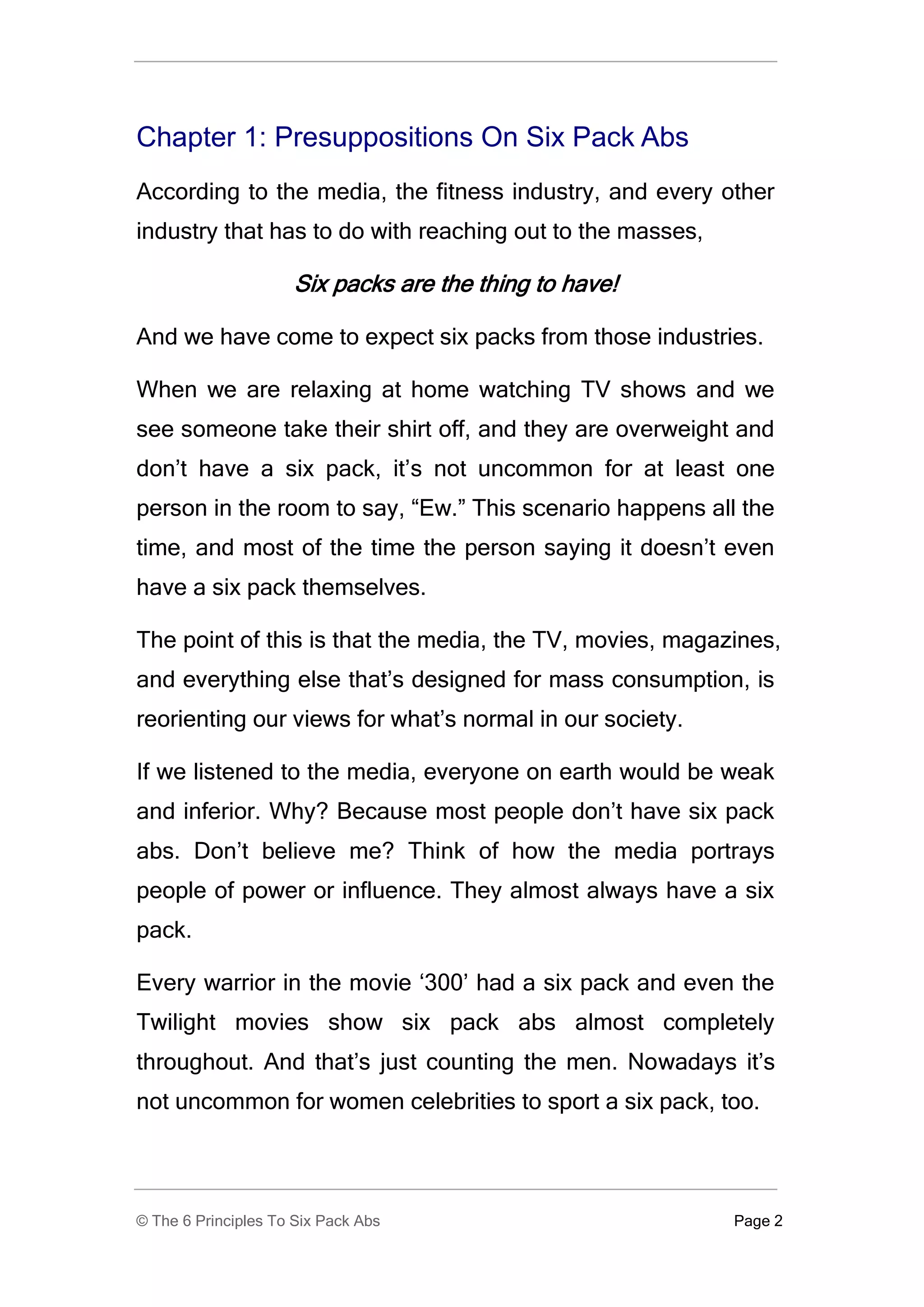Chapter 1: Presuppositions On Six Pack Abs
According to the media, the fitness industry, and every other
industry that has to do with reaching out to the masses,

                     Six packs are the thing to have!

And we have come to expect six packs from those industries.

When we are relaxing at home watching TV shows and we
see someone take their shirt off, and they are overweight and
don’t have a six pack, it’s not uncommon for at least one
person in the room to say, “Ew.” This scenario happens all the
time, and most of the time the person saying it doesn’t even
have a six pack themselves.

The point of this is that the media, the TV, movies, magazines,
and everything else that’s designed for mass consumption, is
reorienting our views for what’s normal in our society.

If we listened to the media, everyone on earth would be weak
and inferior. Why? Because most people don’t have six pack
abs. Don’t believe me? Think of how the media portrays
people of power or influence. They almost always have a six
pack.

Every warrior in the movie ‘300’ had a six pack and even the
Twilight movies show six pack abs almost completely
throughout. And that’s just counting the men. Nowadays it’s
not uncommon for women celebrities to sport a six pack, too.




© The 6 Principles To Six Pack Abs                         Page 2
 