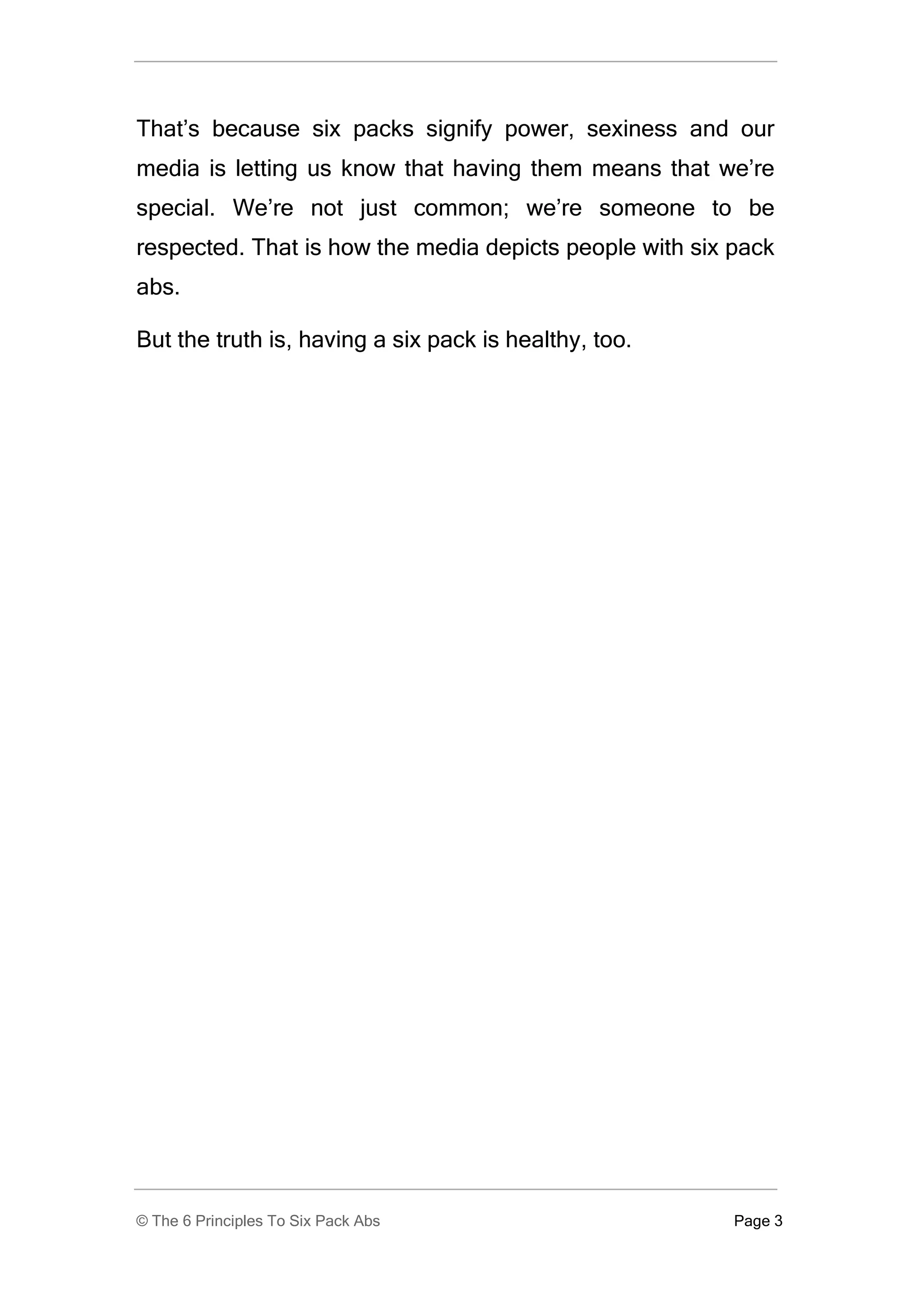 That’s because six packs signify power, sexiness and our
media is letting us know that having them means that we’re
special. We’re not just common; we’re someone to be
respected. That is how the media depicts people with six pack
abs.

But the truth is, having a six pack is healthy, too.




© The 6 Principles To Six Pack Abs                       Page 3
 