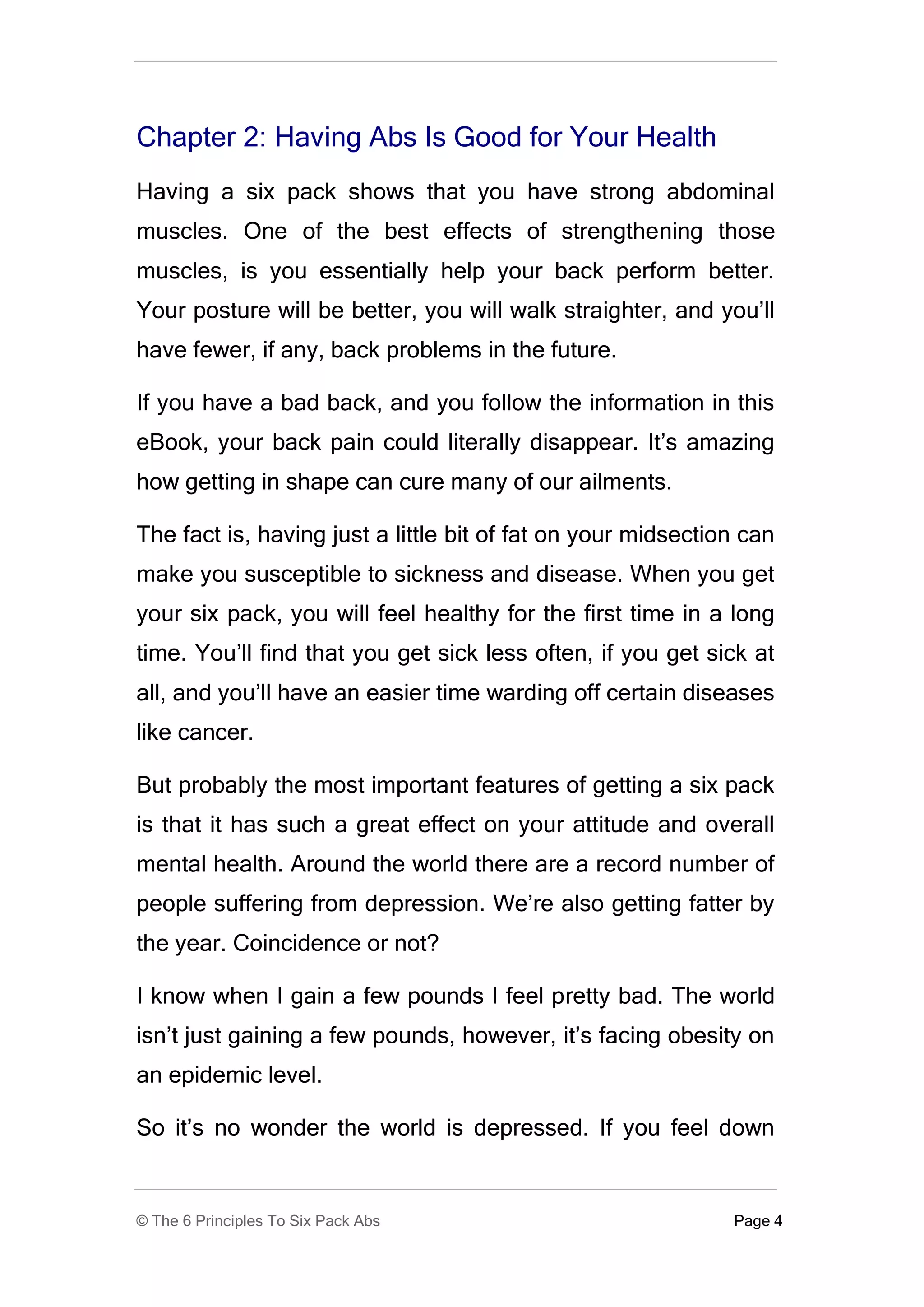 Chapter 2: Having Abs Is Good for Your Health
Having a six pack shows that you have strong abdominal
muscles. One of the best effects of strengthening those
muscles, is you essentially help your back perform better.
Your posture will be better, you will walk straighter, and you’ll
have fewer, if any, back problems in the future.

If you have a bad back, and you follow the information in this
eBook, your back pain could literally disappear. It’s amazing
how getting in shape can cure many of our ailments.

The fact is, having just a little bit of fat on your midsection can
make you susceptible to sickness and disease. When you get
your six pack, you will feel healthy for the first time in a long
time. You’ll find that you get sick less often, if you get sick at
all, and you’ll have an easier time warding off certain diseases
like cancer.

But probably the most important features of getting a six pack
is that it has such a great effect on your attitude and overall
mental health. Around the world there are a record number of
people suffering from depression. We’re also getting fatter by
the year. Coincidence or not?

I know when I gain a few pounds I feel pretty bad. The world
isn’t just gaining a few pounds, however, it’s facing obesity on
an epidemic level.

So it’s no wonder the world is depressed. If you feel down


© The 6 Principles To Six Pack Abs                            Page 4
 