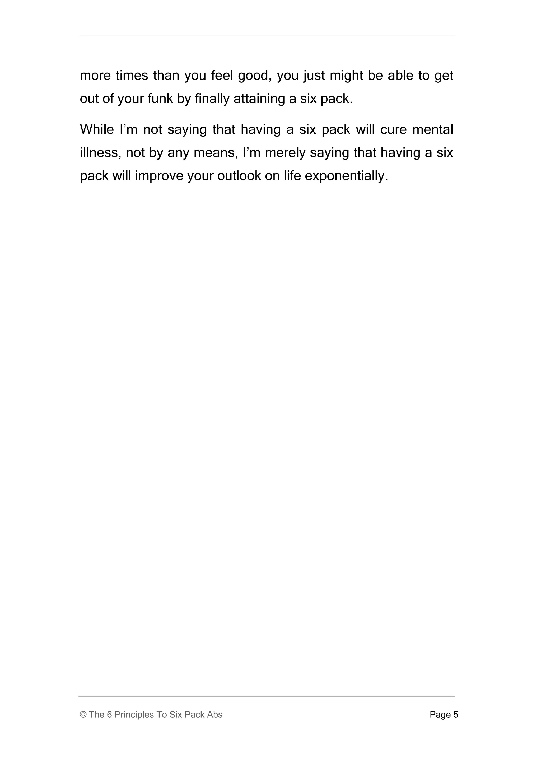 more times than you feel good, you just might be able to get
out of your funk by finally attaining a six pack.

While I’m not saying that having a six pack will cure mental
illness, not by any means, I’m merely saying that having a six
pack will improve your outlook on life exponentially.




© The 6 Principles To Six Pack Abs                        Page 5
 