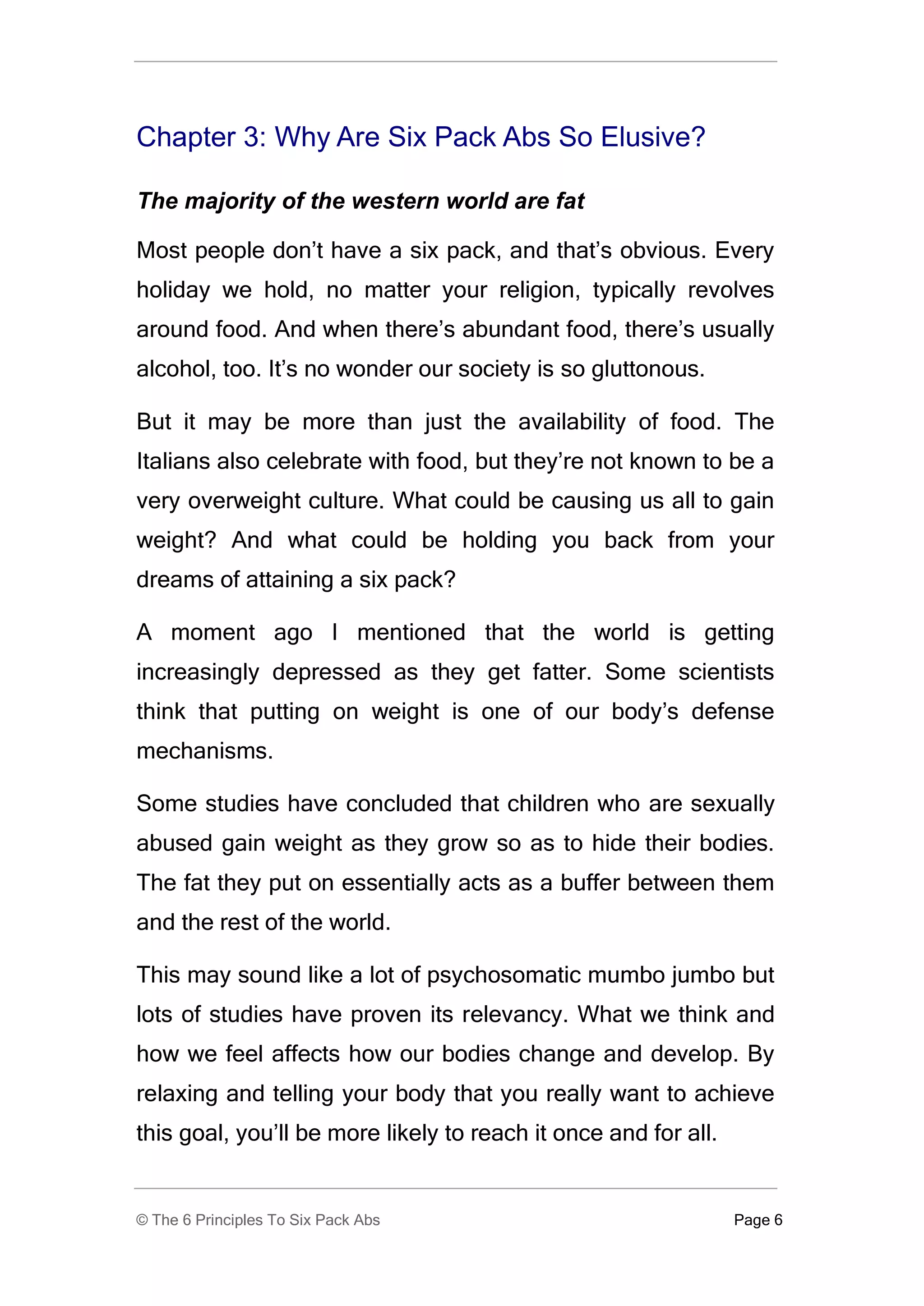 Chapter 3: Why Are Six Pack Abs So Elusive?

The majority of the western world are fat

Most people don’t have a six pack, and that’s obvious. Every
holiday we hold, no matter your religion, typically revolves
around food. And when there’s abundant food, there’s usually
alcohol, too. It’s no wonder our society is so gluttonous.

But it may be more than just the availability of food. The
Italians also celebrate with food, but they’re not known to be a
very overweight culture. What could be causing us all to gain
weight? And what could be holding you back from your
dreams of attaining a six pack?

A moment ago I mentioned that the world is getting
increasingly depressed as they get fatter. Some scientists
think that putting on weight is one of our body’s defense
mechanisms.

Some studies have concluded that children who are sexually
abused gain weight as they grow so as to hide their bodies.
The fat they put on essentially acts as a buffer between them
and the rest of the world.

This may sound like a lot of psychosomatic mumbo jumbo but
lots of studies have proven its relevancy. What we think and
how we feel affects how our bodies change and develop. By
relaxing and telling your body that you really want to achieve
this goal, you’ll be more likely to reach it once and for all.


© The 6 Principles To Six Pack Abs                               Page 6
 