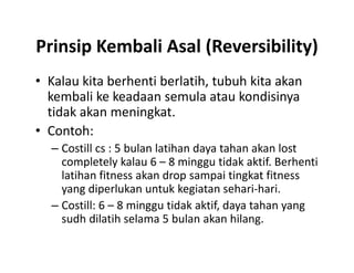 Prinsip Kembali Asal (Reversibility)
• Kalau kita berhenti berlatih, tubuh kita akan
kembali ke keadaan semula atau kondisinya
tidak akan meningkat.
• Contoh:
– Costill cs : 5 bulan latihan daya tahan akan lost
completely kalau 6 – 8 minggu tidak aktif. Berhenti
latihan fitness akan drop sampai tingkat fitness
yang diperlukan untuk kegiatan sehari-hari.
– Costill: 6 – 8 minggu tidak aktif, daya tahan yang
sudh dilatih selama 5 bulan akan hilang.
• Kalau kita berhenti berlatih, tubuh kita akan
kembali ke keadaan semula atau kondisinya
tidak akan meningkat.
• Contoh:
– Costill cs : 5 bulan latihan daya tahan akan lost
completely kalau 6 – 8 minggu tidak aktif. Berhenti
latihan fitness akan drop sampai tingkat fitness
yang diperlukan untuk kegiatan sehari-hari.
– Costill: 6 – 8 minggu tidak aktif, daya tahan yang
sudh dilatih selama 5 bulan akan hilang.
 