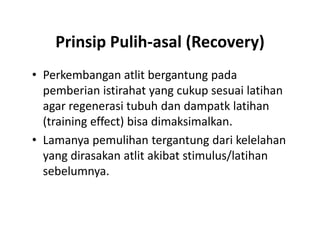 Prinsip Pulih-asal (Recovery)
• Perkembangan atlit bergantung pada
pemberian istirahat yang cukup sesuai latihan
agar regenerasi tubuh dan dampatk latihan
(training effect) bisa dimaksimalkan.
• Lamanya pemulihan tergantung dari kelelahan
yang dirasakan atlit akibat stimulus/latihan
sebelumnya.
• Perkembangan atlit bergantung pada
pemberian istirahat yang cukup sesuai latihan
agar regenerasi tubuh dan dampatk latihan
(training effect) bisa dimaksimalkan.
• Lamanya pemulihan tergantung dari kelelahan
yang dirasakan atlit akibat stimulus/latihan
sebelumnya.
 