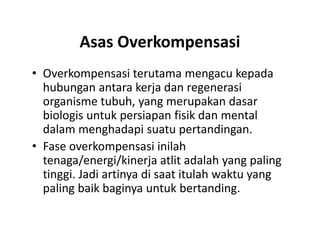 Asas Overkompensasi
• Overkompensasi terutama mengacu kepada
hubungan antara kerja dan regenerasi
organisme tubuh, yang merupakan dasar
biologis untuk persiapan fisik dan mental
dalam menghadapi suatu pertandingan.
• Fase overkompensasi inilah
tenaga/energi/kinerja atlit adalah yang paling
tinggi. Jadi artinya di saat itulah waktu yang
paling baik baginya untuk bertanding.
• Overkompensasi terutama mengacu kepada
hubungan antara kerja dan regenerasi
organisme tubuh, yang merupakan dasar
biologis untuk persiapan fisik dan mental
dalam menghadapi suatu pertandingan.
• Fase overkompensasi inilah
tenaga/energi/kinerja atlit adalah yang paling
tinggi. Jadi artinya di saat itulah waktu yang
paling baik baginya untuk bertanding.
 