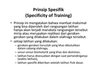 Prinsip Spesifik
(Specificity of Training)
• Prinsip ini mengatakan bahwa manfaat maksimal
yang bisa diperoleh dari rangsangan latihan
hanya akan terjadi manakala rangsangan tersebut
mirip atau merupakan replikasi dari gerakan-
gerakan yang dilakukan dalam olahraga tersebut.
• setiap latihan yang dilakukan:
– gerakan-gerakan haruslah yang khas dibutuhkan
dalam cabang olahraga,
– unsur-unsur biomotorik yang khas dan dominan,
– latihan harus disesuaikan dengan saat pertandinganya
(waktu latihan),
– latihan spesifik diberikan setelah latihan fisik dasar.
• Prinsip ini mengatakan bahwa manfaat maksimal
yang bisa diperoleh dari rangsangan latihan
hanya akan terjadi manakala rangsangan tersebut
mirip atau merupakan replikasi dari gerakan-
gerakan yang dilakukan dalam olahraga tersebut.
• setiap latihan yang dilakukan:
– gerakan-gerakan haruslah yang khas dibutuhkan
dalam cabang olahraga,
– unsur-unsur biomotorik yang khas dan dominan,
– latihan harus disesuaikan dengan saat pertandinganya
(waktu latihan),
– latihan spesifik diberikan setelah latihan fisik dasar.
 