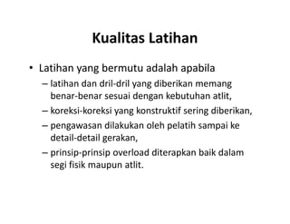 Kualitas Latihan
• Latihan yang bermutu adalah apabila
– latihan dan dril-dril yang diberikan memang
benar-benar sesuai dengan kebutuhan atlit,
– koreksi-koreksi yang konstruktif sering diberikan,
– pengawasan dilakukan oleh pelatih sampai ke
detail-detail gerakan,
– prinsip-prinsip overload diterapkan baik dalam
segi fisik maupun atlit.
• Latihan yang bermutu adalah apabila
– latihan dan dril-dril yang diberikan memang
benar-benar sesuai dengan kebutuhan atlit,
– koreksi-koreksi yang konstruktif sering diberikan,
– pengawasan dilakukan oleh pelatih sampai ke
detail-detail gerakan,
– prinsip-prinsip overload diterapkan baik dalam
segi fisik maupun atlit.
 