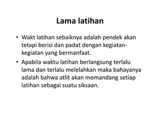 Lama latihan
• Wakt latihan sebaiknya adalah pendek akan
tetapi berisi dan padat dengan kegiatan-
kegiatan yang bermanfaat.
• Apabila waktu latihan berlangsung terlalu
lama dan terlalu melelahkan maka bahayanya
adalah bahwa atlit akan memandang setiap
latihan sebagai suatu siksaan.
• Wakt latihan sebaiknya adalah pendek akan
tetapi berisi dan padat dengan kegiatan-
kegiatan yang bermanfaat.
• Apabila waktu latihan berlangsung terlalu
lama dan terlalu melelahkan maka bahayanya
adalah bahwa atlit akan memandang setiap
latihan sebagai suatu siksaan.
 
