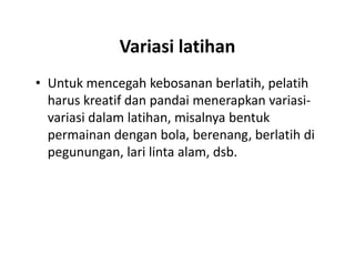 Variasi latihan
• Untuk mencegah kebosanan berlatih, pelatih
harus kreatif dan pandai menerapkan variasi-
variasi dalam latihan, misalnya bentuk
permainan dengan bola, berenang, berlatih di
pegunungan, lari linta alam, dsb.
• Untuk mencegah kebosanan berlatih, pelatih
harus kreatif dan pandai menerapkan variasi-
variasi dalam latihan, misalnya bentuk
permainan dengan bola, berenang, berlatih di
pegunungan, lari linta alam, dsb.
 