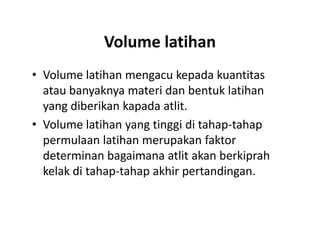 Volume latihan
• Volume latihan mengacu kepada kuantitas
atau banyaknya materi dan bentuk latihan
yang diberikan kapada atlit.
• Volume latihan yang tinggi di tahap-tahap
permulaan latihan merupakan faktor
determinan bagaimana atlit akan berkiprah
kelak di tahap-tahap akhir pertandingan.
• Volume latihan mengacu kepada kuantitas
atau banyaknya materi dan bentuk latihan
yang diberikan kapada atlit.
• Volume latihan yang tinggi di tahap-tahap
permulaan latihan merupakan faktor
determinan bagaimana atlit akan berkiprah
kelak di tahap-tahap akhir pertandingan.
 